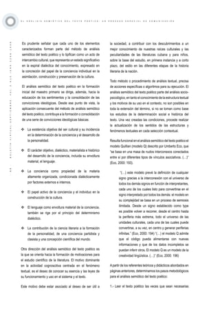 ·88·BOLETÍNVIRTUAL-SEPTIEMBRE-VOL3N10ISNN2266-1536
E L A N Á L I S I S S E M I Ó T I C O D E L T E X T O P O É T I C O : U N P R O C E S O E S P E C I A L D E C O M U N I C A C I Ó N
Es prudente señalar que cada uno de los elementos
caracterizados forman parte del método de análisis
semiótico del texto poético y lo tipifican como un acto de
intercambio cultural, que representa un estado significativo
en la espiral dialéctica del conocimiento, expresado en
la concreción del papel de la conciencia individual en la
asimilación, construcción y preservación de la cultura.
El análisis semiótico del texto poético en la formación
inicial del maestro primario se dirige, además, hacia la
educación de los sentimientos y la consolidación de las
convicciones ideológicas. Desde ese punto de vista, la
aplicación consecuente del método de análisis semiótico
del texto poético, contribuye a la formación o consolidación
de una serie de convicciones ideológicas básicas:
	La existencia objetiva del ser cultural y su incidencia
en la determinación de la conciencia y el desarrollo de
la personalidad.
	El carácter objetivo, dialéctico, materialista e histórico
del desarrollo de la conciencia, incluida su envoltura
material, el lenguaje.
	La conciencia como propiedad de la materia
altamente organizada, condicionada dialécticamente
por factores externos e internos.
	El papel activo de la conciencia y el individuo en la
construcción de la cultura.
	El lenguaje como envoltura material de la conciencia,
también se rige por el principio del determinismo
dialéctico.
	La contribución de la ciencia literaria a la formación
de la personalidad, de una conciencia partidista y
clasista y una concepción científica del mundo.
Otra dirección del análisis semiótico del texto poético es
la que se orienta hacia la formación de motivaciones para
el estudio científico de la literatura. El motivo dominante
en la actividad cognoscitiva centrada en el fenómeno
textual, es el deseo de conocer su esencia y las leyes de
su funcionamiento y uso en el sistema y el texto.
Este motivo debe estar asociado al deseo de ser útil a
la sociedad, a contribuir con los descubrimientos a un
mejor conocimiento de nuestras raíces culturales y las
peculiaridades de las literaturas cubana y para niños,
sobre la base del estudio, en primera instancia y a corto
plazo, del estilo en las diferentes etapas de la historia
literaria de la nación.
Todo método o procedimiento de análisis textual, precisa
de acciones específicas o algoritmos para su ejecución. El
análisis semiótico del texto poético parte del análisis socio-
psicológico,entantoelconocimientodelaestructuratextual
y los motivos de su uso en el contexto, no son posibles en
toda la extensión del término, si no se toman como base
los estudios de la determinación social e histórica del
texto. Una vez creadas las condiciones, procede realizar
la actualización de los sentidos de las estructuras y
fenómenos textuales en cada selección contextual.
Resultafuncionalenelanálisissemióticodeltextopoéticoel
modelo Quillian (modelo Q) descrito por Umberto Eco, que
“se basa en una masa de nudos interconexos conectados
entre sí por diferentes tipos de vínculos asociativos. (…)”
(Eco, 2000: 193).
“(…) este modelo prevé la definición de cualquier
signo gracias a la interconexión con el universo de
todos los demás signos en función de interpretantes,
cada uno de los cuales listo para convertirse en el
signo interpretado por todos los demás: el modelo en
su complejidad se basa en un proceso de semiosis
ilimitada. Desde un signo establecido como type
es posible volver a recorrer, desde el centro hasta
la periferia más extrema, todo el universo de las
unidades culturales, cada una de las cuales puede
convertirse, a su vez, en centro y generar periferias
infinitas.” (Eco, 2000: 194) “(…) el modelo Q admite
que el código pueda alimentarse con nuevas
informaciones y que de los datos incompletos se
puedan inferir otros. El modelo Q es un modelo de la
creatividad lingüística. (…)” (Eco, 2000: 196)
Apartir de los referentes teóricos y didácticos abordados en
páginas anteriores, determinamos los pasos metodológicos
para el análisis semiótico del texto poético:
1.- Leer el texto poético las veces que sean necesarias
 