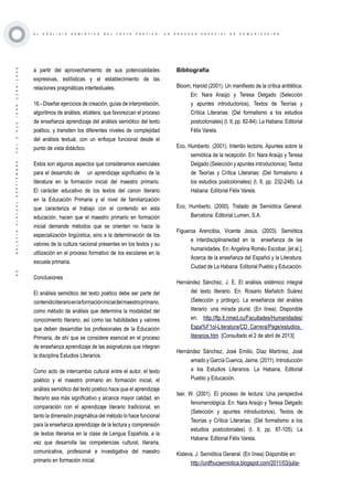 ·90·BOLETÍNVIRTUAL-SEPTIEMBRE-VOL3N10ISNN2266-1536
E L A N Á L I S I S S E M I Ó T I C O D E L T E X T O P O É T I C O : U N P R O C E S O E S P E C I A L D E C O M U N I C A C I Ó N
a partir del aprovechamiento de sus potencialidades
expresivas, estilísticas y el establecimiento de las
relaciones pragmáticas intertextuales.
16.- Diseñar ejercicios de creación, guías de interpretación,
algoritmos de análisis, etcétera, que favorezcan el proceso
de enseñanza aprendizaje del análisis semiótico del texto
poético, y transiten los diferentes niveles de complejidad
del análisis textual, con un enfoque funcional desde el
punto de vista didáctico.
Estos son algunos aspectos que consideramos esenciales
para el desarrollo de un aprendizaje significativo de la
literatura en la formación inicial del maestro primario.
El carácter educativo de los textos del canon literario
en la Educación Primaria y el nivel de familiarización
que caracteriza el trabajo con el contenido en esta
educación, hacen que el maestro primario en formación
inicial demande métodos que se orienten no hacia la
especialización lingüística, sino a la determinación de los
valores de la cultura nacional presentes en los textos y su
utilización en el proceso formativo de los escolares en la
escuela primaria.
Conclusiones
El análisis semiótico del texto poético debe ser parte del
contenidoliterarioenlaformacióninicialdelmaestroprimario,
como método de análisis que determina la modalidad del
conocimiento literario, así como las habilidades y valores
que deben desarrollar los profesionales de la Educación
Primaria, de ahí que se considere esencial en el proceso
de enseñanza aprendizaje de las asignaturas que integran
la disciplina Estudios Literarios.
Como acto de intercambio cultural entre el autor, el texto
poético y el maestro primario en formación inicial, el
análisis semiótico del texto poético hace que el aprendizaje
literario sea más significativo y alcance mayor calidad, en
comparación con el aprendizaje literario tradicional, en
tanto la dimensión pragmática del método lo hace funcional
para la enseñanza aprendizaje de la lectura y comprensión
de textos literarios en la clase de Lengua Española, a la
vez que desarrolla las competencias cultural, literaria,
comunicativa, profesional e investigativa del maestro
primario en formación inicial.
Bibliografía
Bloom, Harold (2001). Un manifiesto de la crítica antitética.
En: Nara Araújo y Teresa Delgado (Selección
y apuntes introductorios), Textos de Teorías y
Crítica Literarias: (Del formalismo a los estudios
postcoloniales) (t. II, pp. 82-84). La Habana: Editorial
Félix Varela.
Eco, Humberto. (2001). Intentio lectoris. Apuntes sobre la
semiótica de la recepción. En: Nara Araújo y Teresa
Delgado (Selección y apuntes introductorios), Textos
de Teorías y Crítica Literarias: (Del formalismo a
los estudios postcoloniales) (t. II, pp. 232-248). La
Habana: Editorial Félix Varela.
Eco, Humberto. (2000). Tratado de Semiótica General.
Barcelona: Editorial Lumen, S.A.
Figueroa Arencibia, Vicente Jesús. (2003). Semiótica
e interdisciplinariedad en la enseñanza de las
humanidades. En: Angelina Roméu Escobar, [et al.],
Acerca de la enseñanza del Español y la Literatura.
Ciudad de La Habana: Editorial Pueblo y Educación.
Hernández Sánchez, J. E. El análisis sistémico integral
del texto literario. En: Rosario Mañalich Suárez
(Selección y prólogo), La enseñanza del análisis
literario: una mirada plural. (En línea). Disponible
en: http://ftp.lt.rimed.cu/Facultades/Humanidades/
Espa%F1ol-Literatura/CD_Carrera/Page/estudios_
literarios.htm [Consultado el 2 de abril de 2013]
Hernández Sánchez, José Emilio, Díaz Martínez, José
amado y García Cuenca, Jaime. (2011). Introducción
a los Estudios Literarios. La Habana, Editorial
Pueblo y Educación.
Iser, W. (2001). El proceso de lectura: Una perspectiva
fenomenológica. En: Nara Araújo y Teresa Delgado
(Selección y apuntes introductorios), Textos de
Teorías y Crítica Literarias: (Del formalismo a los
estudios postcoloniales) (t. II, pp. 87-105). La
Habana: Editorial Félix Varela.
Kisteva, J. Semiótica General. (En línea) Disponible en:
http://unlfhucsemiotica.blogspot.com/2011/03/julia-
 