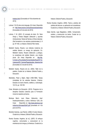 ·91·BOLETÍNVIRTUAL-SEPTIEMBRE-VOL3N10ISNN2266-1536
E L A N Á L I S I S S E M I Ó T I C O D E L T E X T O P O É T I C O : U N P R O C E S O E S P E C I A L D E C O M U N I C A C I Ó N
kristeva.html ‎ [Consultado el 18 de diciembre de
2013]
Lotman, Y. M. El arte como lenguaje. (En línea). Disponible
en: http://www.avizora.com/publicaciones/semiotica
[Consultado el 6 de enero de 2014]
Lotman, Y. M. (2001). El concepto de texto. En: Nara
Araújo y Teresa Delgado (Selección y apuntes
introductorios), Textos de Teorías y Crítica Literarias:
(Del formalismo a los estudios postcoloniales) (t. II
pp. 87-105). La Habana: Editorial Félix Varela.
Mañalich Suárez, Rosario. Los métodos modernos de
análisis literario: un ensayo de aplicación. En:
Mañalich Suárez, Rosario (Selección y prólogo),
La enseñanza del análisis literario: una mirada
plural. (En línea) Disponible en: http://ftp.
lt.rimed.cu/Facultades/Humanidades/Espa%F1ol-
Literatura/CD_Carrera/Page/estudios_literarios.htm
[Consultado el 2 de abril de 2013]
Mañalich Suárez, Rosario [et al.]. (2002). Taller de la
palabra. Ciudad de La Habana: Editorial Pueblo y
Educación.
Medvédev, Pável y Bajtín, Mijaíl (1983-1984). Tareas
inmediatas de los estudios literarios. Criterios:
Estudios de teoría literaria, estética y culturología.
1(5-12), pp. 140-165.
Cuba, Ministerio de Educación. (2010). Programa de la
disciplina Estudios Literarios para la Formación
inicial de maestros primarios.
Montoya Marín, Juan Eliseo. Abducción, inter/
trasdisciplinariedad y cultura. AdVersus 1(24). (En
línea) Disponible en: http://www.adversus.org/
indice/nro-24/notas/X2407.pdf [consultado el 4 de
julio de 2013].
Montaño Calcines, Juan Ramón. (2006). El cánon literario.
Ciudad de La Habana, Editorial Pueblo y Educación.
Roméu Escobar, Angelina, [et al.]. (2007). El enfoque
cognitivo, comunicativo y sociocultural en la
enseñanza de la lengua y la literatura. Ciudad de La
Habana: Editorial Pueblo y Educación.
Roméu Escobar, Angelina. (2003). Teoría y práctica del
análisis del discurso: su aplicación en la enseñanza.
Ciudad de La Habana: Editorial Pueblo y Educación.
Sales Garrido, Ligia Magdalena. (2006). Comprensión,
análisis y construcción de textos. Ciudad de La
Habana: Editorial Pueblo y Educación.
 