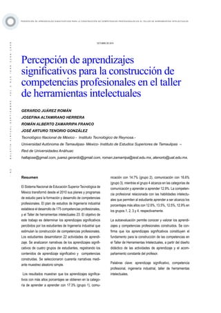 ·92·BOLETÍNVIRTUAL-SEPTIEMBRE-VOL3N10ISNN2266-1536
P E RC E P C I Ó N D E A P R E N D I Z A J E S S I G N I F I C AT I VO S PA R A L A C O N ST R U C C I Ó N D E C O M P E T E N C I A S P RO F E S I O N A L E S E N E L TA L L E R D E H E R R A M I E N TA S I N T E L E C T UA L E S
Resumen
El Sistema Nacional de Educación Superior Tecnológica de
México transformó desde el 2010 sus planes y programas
de estudio para la formación y desarrollo de competencias
profesionales. El plan de estudios de Ingeniería industrial
establece el desarrollo de 175 competencias profesionales,
y el Taller de herramientas intelectuales 23. El objetivo de
este trabajo es determinar los aprendizajes significativos
percibidos por los estudiantes de Ingeniería industrial que
estimulan la construcción de competencias profesionales.
Los estudiantes desarrollaron 22 actividades de aprendi-
zaje. Se analizaron narrativas de los aprendizajes signifi-
cativos de cuatro grupos de estudiantes, registrando los
contenidos de aprendizaje significativo y competencias
construidas. Se seleccionaron cuarenta narrativas medi-
ante muestreo aleatorio simple.
Los resultados muestran que los aprendizajes significa-
tivos con más altos porcentajes se obtienen en la catego-
ría de aprender a aprender con 17.3% (grupo 1), comu-
OCTUBRE DE 2014
Percepción de aprendizajes
significativos para la construcción de
competencias profesionales en el taller
de herramientas intelectuales
GERARDO JUÁREZ ROMÁN
JOSEFINA ALTAMIRANO HERRERA
ROMÁN ALBERTO ZAMARRIPA FRANCO
JOSÉ ARTURO TENORIO GONZÁLEZ
Tecnológico Nacional de México - Instituto Tecnológico de Reynosa.-
Universidad Autónoma de Tamaulipas- México- Instituto de Estudios Superiores de Tamaulipas –
Red de Universidades Anáhuac
haltajose@gmail.com, juarez.gerardo@gmail.com, roman.zamarripa@iest.edu.mx, atenorio@uat.edu.mx.
nicación con 14.7% (grupo 2), comunicación con 16.6%
(grupo 3), mientras el grupo 4 alcanza en las categorías de
comunicación y aprender a aprender 12.9%. La competen-
cia profesional relacionada con las habilidades intelectu-
ales que permiten al estudiante aprender a ser alcanza los
porcentajes más altos con 12.6%, 13.5%, 12.5%, 12.9% en
los grupos 1, 2, 3 y 4, respectivamente.
La autoevaluación permite conocer y valorar los aprendi-
zajes y competencias profesionales construidos. Se con-
firma que los aprendizajes significativos constituyen el
fundamento para la construcción de las competencias en
el Taller de Herramientas Intelectuales, a partir del diseño
didáctico de las actividades de aprendizaje y el acom-
pañamiento constante del profesor.
Palabras clave: aprendizaje significativo, competencia
profesional, ingeniería industrial, taller de herramientas
intelectuales.
 