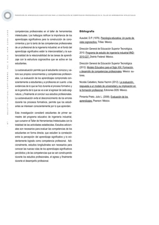 ·97·BOLETÍNVIRTUAL-SEPTIEMBRE-VOL3N10ISNN2266-1536
P E RC E P C I Ó N D E A P R E N D I Z A J E S S I G N I F I C AT I VO S PA R A L A C O N ST R U C C I Ó N D E C O M P E T E N C I A S P RO F E S I O N A L E S E N E L TA L L E R D E H E R R A M I E N TA S I N T E L E C T UA L E S
competencias profesionales en el taller de herramientas
intelectuales. Los hallazgos ratifican la importancia de los
aprendizajes significativos para la construcción de cono-
cimientos y por lo tanto de las competencias profesionales
de un profesional de la ingeniería industrial; en el fondo del
aprendizaje significativo están la intencionalidad y la sus-
tancialidad de la relacionabilidad de las tareas de aprendi-
zaje con la estructura cognoscitiva que se activa en los
estudiantes.
La autoevaluación permite que el estudiante conozca y va-
lore sus propios conocimientos y competencias profesion-
ales. La evaluación de los aprendizajes compromete con-
scientemente a estudiantes y a profesores en cuanto a las
evidencias de lo que se hizo durante el proceso formativo y
es la garantía de lo que se va a ser al egresar de cada asig-
natura, y finalmente al concluir sus estudios profesionales.
La autoevaluación evita el desconocimiento de los errores
durante los procesos formativos, permite que los estudi-
antes se interesen conscientemente por lo que aprenden.
Esta investigación consideró estudiantes de primer se-
mestre del programa educativo de ingeniería industrial,
que cursaron el Taller de Herramientas Intelectuales con la
totalidad de las actividades establecidas. Estudios adicion-
ales son necesarios para evaluar las competencias de los
estudiantes en forma directa; que estudien la correlación
entre la percepción del aprendizaje significativo y lo evi-
dentemente logrado como competencia profesional. Adi-
cionalmente, estudios longitudinales son necesarios para
conocer las nuevas rutas de los aprendizajes significativos
percibidos y de las competencias que se van construyendo
durante los estudios profesionales, el egreso y finalmente
durante el desempeño profesional.
Bibliografía
Ausubel, D.P. (1976). Psicología educativa. Un punto de
vista cognoscitivo. Trillas: México.
Dirección General de Educación Superior Tecnológica.
2010. Programa de estudio de ingeniería industrial IIND-
2010-227. Distrito Federal: México.
Dirección General de Educación Superior Tecnológica
(2012). Modelo Educativo para el Siglo XXI. Formación
y desarrollo de competencias profesionales. México: au-
tores.
Nicolás Caballero, Nubia Yazmín (2012). La evaluación,
respuesta a un modelo de universidad y su implicación en
la formación profesional. Ediciones DDS: México.
Pimienta Prieto, Julio L. (2008). Evaluación de los
aprendizajes. Pearson: México.
 