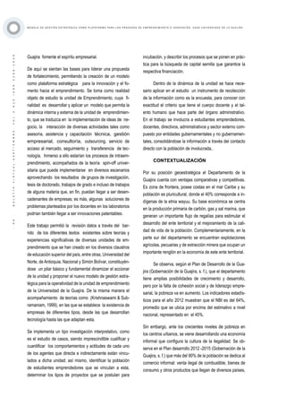 ·99·BOLETÍNVIRTUAL-SEPTIEMBRE-VOL3N10ISNN2266-1536
M O D E L O D E G E S T I Ó N E S T R AT É G I C A C O M O P L ATA F O R M A P A R A L O S P R O C E S O S D E E M P R E N D I M I E N T O E I N N O V A C I Ó N : C A S O U N I V E R S I D A D D E L A G U A J I R A
Guajira fomente el espíritu empresarial.
De aquí se sientan las bases para liderar una propuesta
de fortalecimiento, permitiendo la creación de un modelo
como plataforma estratégica para la innovación y el fo-
mento hacia el emprendimiento. Se toma como realidad
objeto de estudio la unidad de Emprendimiento, cuya fi-
nalidad es desarrollar y aplicar un modelo que permita la
dinámica interna y externa de la unidad de emprendimien-
to, que se traduzca en la implementación de ideas de ne-
gocio, la interacción de diversas actividades tales como
asesoría, asistencia y capacitación técnica, gestión
empresarial, consultoría, outsourcing, servicio de
acceso al mercado, seguimiento y transferencia de tec-
nología. Inmerso a ello estarían los procesos de intraem-
prendimiento, acompañados de la teoría spin-off univer-
sitaria que puede implementarse en diversos escenarios
aprovechando los resultados de grupos de investigación,
tesis de doctorado, trabajos de grado e incluso de trabajos
de alguna materia que, en fin, puedan llegar a ser desen-
cadenantes de empresas; es más, algunas soluciones de
problemas planteados por los docentes en los laboratorios
podrían también llegar a ser innovaciones patentables.
Este trabajo permitió la revisión datos a través del bar-
rido de los diferentes textos existentes sobre teorías y
experiencias significativas de diversas unidades de em-
prendimiento que se han creado en los diversos claustros
de educación superior del país, entre otras, Universidad del
Norte, de Antioquia, Nacional y Simón Bolívar, constituyén-
dose un pilar básico y fundamental dinamizar el accionar
de la unidad y proponer el nuevo modelo de gestión estra-
tégica para la operatividad de la unidad de emprendimiento
de la Universidad de la Guajira. De la misma manera el
acompañamiento de teorías como (Krishnaswami & Sub-
ramaniam, 1999), en las que se establece la existencia de
empresas de diferentes tipos, desde las que desarrollan
tecnología hasta las que adaptan esta.
Se implementa un tipo investigación interpretativo, como
es el estudio de casos, siendo imprescindible cualificar y
cuantificar los comportamientos y actitudes de cada uno
de los agentes que directa e indirectamente están vincu-
lados a dicha unidad; así mismo, identificar la población
de estudiantes emprendedores que se vinculan a esta,
determinar los tipos de proyectos que se postulan para
incubación, y describir los procesos que se ponen en prác-
tica para la búsqueda de capital semilla que garantice la
respectiva financiación.
Dentro de la dinámica de la unidad se hace nece-
sario aplicar en el estudio un instrumento de recolección
de la información como es la encuesta, para conocer con
exactitud el criterio que tiene el cuerpo docente y el tal-
ento humano que hace parte del órgano administrativo.
En el trabajo se involucra a estudiantes emprendedores,
docentes, directivos, administrativos y sector externo com-
puesto por entidades gubernamentales y no gubernamen-
tales, consolidándose la información a través del contacto
directo con la población de involucrada..
CONTEXTUALIZACIÓN
Por su posición geoestratégica el Departamento de la
Guajira cuenta con ventajas comparativas y competitivas.
Es zona de frontera, posee costas en el mar Caribe y su
población es pluricultural, donde el 40% corresponde a in-
dígenas de la etnia wayuu. Su base económica se centra
en la producción primaria de carbón, gas y sal marina, que
generan un importante flujo de regalías para estimular el
desarrollo del ente territorial y el mejoramiento de la cali-
dad de vida de la población. Complementariamente, en la
parte sur del departamento se encuentran explotaciones
agrícolas, pecuarias y de extracción minera que ocupan un
importante renglón en la economía de este ente territorial.
Se observa, según el Plan de Desarrollo de la Gua-
jira (Gobernación de la Guajira, s. f.), que el departamento
tiene amplias posibilidades de crecimiento y desarrollo,
pero por la falta de cohesión social y de liderazgo empre-
sarial, la pobreza va en aumento. Los indicadores estadís-
ticos para el año 2012 muestran que el NBI es del 64%,
promedio que se ubica por encima del estimativo a nivel
nacional, representado en el 45%.
Sin embargo, ante los crecientes niveles de pobreza en
los centros urbanos, se viene desarrollando una economía
informal que configura la cultura de la ilegalidad. Se ob-
serva en el Plan desarrollo 2012 -2015 (Gobernación de la
Guajira, s. f.) que más del 90% de la población se dedica al
comercio informal: venta ilegal de combustible, bienes de
consumo y otros productos que llegan de diversos países,
 
