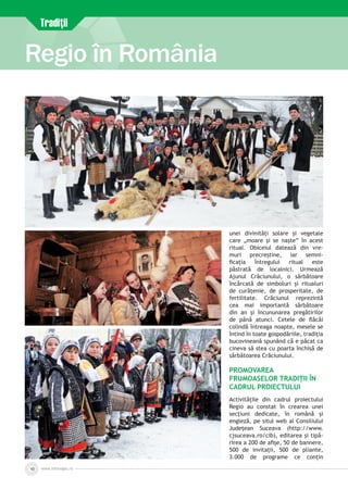 www.inforegio.ro10
Regio în România
unei divinități solare și vegetale
care „moare și se naște” în acest
ritual. Obiceiul datează din vre­
muri precreștine, iar semni­
ficația întregului ritual este
păstrată de localnici. Urmează
Ajunul Crăciunului, o sărbătoare
încărcată de simboluri și ritualuri
de curățenie, de prosperitate, de
fertilitate. Crăciunul reprezintă
cea mai importantă sărbătoare
din an și încununarea pregătirilor
de până atunci. Cetele de flăcăi
colindă întreaga noapte, mesele se
întind în toate gospodăriile, tradiția
bucovineană spunând că e păcat ca
cineva să stea cu poarta închisă de
sărbătoarea Crăciunului.
Promovarea
frumoaselor tradiții în
cadrul Proiectului
Activitățile din cadrul proiectului
Regio au constat în crearea unei
secțiuni dedicate, în română și
engleză, pe situl web al Consiliului
Județean Suceava (http://www.
cjsuceava.ro/cib), editarea și tipă­
rirea a 200 de afișe, 50 de bannere,
500 de invitații, 500 de pliante,
3.000 de programe ce conțin
Tradiţii
 