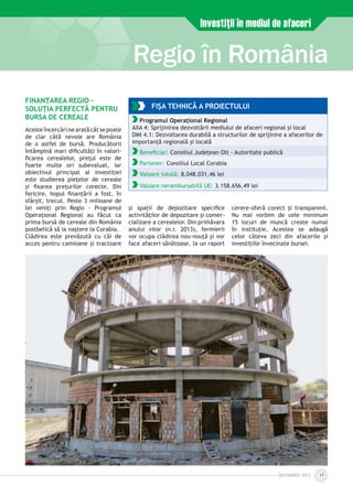 DECEmbrie 2012 17
Regio în România
Investiţii în mediul de afaceri
FINANŢAREA REGIO –
SOLUŢIA PERFECTĂ PENTRU
BURSA DE CEREALE
Aceste încercărine arată cât se poate
de clar câtă nevoie are România
de o astfel de bursă. Producătorii
întâmpină mari dificultăţi în valori­
ficarea cerealelor, preţul este de
foarte multe ori subevaluat, iar
obiectivul principal al investiţiei
este studierea pieţelor de cereale
şi fixarea preţurilor corecte. Din
fericire, hopul finanţării a fost, în
sfârşit, trecut. Peste 3 milioane de
lei veniţi prin Regio - Programul
Operaţional Regional au făcut ca
prima bursă de cereale din România
postbelică să ia naştere la Corabia.
Clădirea este prevăzută cu căi de
acces pentru camioane şi tractoare
şi spaţii de depozitare specifice
activităţilor de depozitare şi comer­
cializare a cerealelor. Din primăvara
anului vitor (n.r. 2013), fermierii
vor ocupa clădirea nou-nouţă şi vor
face afaceri sănătoase, la un raport
cerere-oferă corect şi transparent.
Nu mai vorbim de cele minimum
15 locuri de muncă create numai
în instituţie. Acestea se adaugă
celor câteva zeci din afacerile şi
investiţiile învecinate bursei.
FIŞA TEHNICĂ A PROIECTULUI
Programul Operațional Regional
AXA 4: Sprijinirea dezvoltării mediului de afaceri regional şi local
DMI 4.1: Dezvoltarea durabilă a structurilor de sprijinire a afacerilor de
importanţă regională şi locală
Beneficiar: Consiliul Judeţean Olt - Autoritate publică
Partener: Consiliul Local Corabia
Valoare totală: 8.048.031,46 lei
Valoare nerambursabilă UE: 3.158.656,49 lei
 
