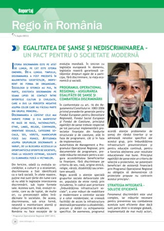www.inforegio.ro20
Regio în România
Reportaj
Bogdan IONESCU
Egalitatea de șanse și nediscriminarea –
un pact pentru o societate modernă
Istoria discriminării este pe atât
de lungă, pe cât este istoria
omenirii. De-a lungul timpului,
discriminarea a fost prezentă în
majoritatea societăților, indife­
rent de forma de organizare.
Sociologii și istoricii au pus, în
parte, existența discriminării pe
seama lipsei de contact între
diferitele culturi și civilizații,
care a dus la percepții negative
asupra celor care nu făceau parte
din grupul principal.
Discriminarea a căpătat cele mai
variate forme și s-a manifestat
pe bază de rasă, naționalitate,
etnie, limbă, religie, convingeri,
orientare sexuală, categorie so­
cială, sex, vârstă, handicapuri
fizice sau psihice. Atitudinea
asupra grupurilor discriminate a
variat, de la blocarea accesului la
oportunitățile oferite de societate,
până la violențe extreme, soldate
cu eliminarea fizică a victimelor.
Din fericire, odată cu evoluția so­
cietăților, a culturii și a economiei,
discriminarea a fost identificată
ca o tară socială. În zilele noastre,
puține mai sunt țările din lume care
să nu aibă în legislație interzicerea
discriminării, sub toate formele
sale. Acestea sunt, însă, evoluții re­
cente, care au de luptat, de multe
ori, cu preconcepții adânc înră­
dăcinate în societate. De aceea,
discriminarea, sub orice formă,
necesită o monitorizare atentă și
măsuri proactive de eradicare.
România nu face excepție de la
evoluția mondială. În sincron cu
legislația europeană în domeniu,
legislația noastră garantează ce­
tățenilor drepturi egale de a parti­
cipa, fără discriminare, la viața eco­
nomică și socială.
Programul Operațional
Regional – asigurarea
egalității de șanse și
combaterea discriminării
În conformitate cu art. 16 din Re­
gulamentulConsiliuluinr.1083/2006
privind prevederile generale pentru
Fondul European pentru Dezvoltare
Regională, Fondul Social European
şi Fondul de Coeziune, principiul
egalităţii de şanse trebuie respectat
pe tot parcursul implementării pro­
iectelor finanţate din fondurile
structurale şi de coeziune, atât în
faza de programare, cât şi în faza
de implementare.
Autoritatea de Management a Pro­
gramului Operaţional Regional, prin
documentele de programare, pre­
vede măsurile necesare pentru a asi­
gura accesibilitatea beneficiarilor
la finanţare, fără discriminare pe
criteriu de sex, rasă, origine etnică,
religie, vârstă, dizabilităţi sau orien­
tare sexuală.
Regio acordă o atenţie specială
grupurilor sociale defavorizate (de
ex. populaţia de etnie romă) prin
includerea, în cadrul axei prioritare
„Îmbunătăţirea infrastructurii so­
ciale”, a unor măsuri de reabilitare
şi modernizare a centrelor sociale
şi a celor rezidenţiale; se creează
facilităţi de acces la infrastructura
destinată persoanelor cu dizabilităţi,
precum şi dotări cu echipamente
specifice. De asemenea, programul
acordă atenţie problemelor de
şomaj din rândul tinerilor şi se
adresează nevoilor specifice ale
acestui grup, prin îmbunătăţirea
infrastructurii preuniversitare şi
pentru educaţie continuă, pentru
a favoriza obţinerea unor rezultate
educaţionale mai bune. Principiul
egalităţii de şanse este un criteriu de
selecţie a proiectelor, iar potenţialii
beneficiari de asistenţă financiară
prin Programul Operaţional Regional
au obligaţia să demonstreze că
proiectele propuse nu contravin
acestui principiu1
.
Strategia integrată –
soluție eficientă
Fenomenul discriminării este unul
complex, iar măsurile necesare
pentru prevenirea sau combaterea
acestuia sunt eficiente doar dacă
sunt parte dintr-o strategie globală,
implementată de mai mulți actori,
1
Programul Operațional Regional 2007-2013.
 