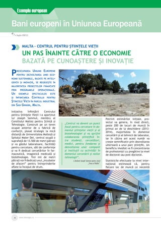 Bani europeni în Uniunea Europeană
Exemplu european
Bogdan IONESCU
www.inforegio.ro26
Malta – Centrul pentru Științele Vieții
Un pas înainte către o economie
bazată pe cunoaștere și inovație
Preocuparea Uniunii Europene
pentru dezvoltarea unei eco­
nomii sustenabile, bazate pe inteli­
gență și inovație, se regăsește în
majoritatea proiectelor finanțate
prin programele operaționale.
Un exemplu spectaculos este
și înființarea Centrului pentru
Științele Vieții în parcul industrial
din San Gwann, Malta.
Inițiativa înființării Centrului
pentru Științele Vieții i-a aparținut
lui Joseph Sammut, membru al
Consiliului Maltez pentru Știință și
Tehnologie. Construit pe un teren
ocupat anterior de o fabrică de
confecții, plasat strategic la mică
distanță de Universitatea Malteză și
Spitalul Mater Dei, centrul ocupă o
suprafață de 13.500 de metri pătrați
și va găzdui laboratoare, facilități
pentru cercetare, săli de conferințe
și va fi dedicat cercetărilor în far­
maceutică, imagistică medicală și
biotehnologie. Trei mii de metri
pătrați vor fi dedicați unui „incubator
de afaceri” pentru întreprinderile
aflate la început de drum.
„Centrul va deveni un punct
focal pentru cercetare în do­
meniul științelor vieții și al
biotehnologiei și va sprijini
colaborarea științifică în­
tre studenți, cercetători,
medici, pentru fondarea și
dezvoltarea unor companii
și instituții cu activități în
domeniul cercetării și noilor
tehnologii”,
a declarat Joseph Sammut pentru ziarul
„Times of Malta”.
Potrivit estimărilor inițiale, pro­
iectul va genera, în mod direct,
peste 200 de locuri de muncă în
primul an de la deschidere (2013-
2014), majoritatea în domeniul
cercetării și al tehnicii de laborator,
iar în câțiva ani acest număr va
crește semnificativ prin dezvoltarea
ulterioară a unui parc științific. Un
beneficiu imediat va fi concentrarea
de profesioniști cu pregătire la nivel
de doctorat sau post doctorat.
Statisticile efectuate la nivel inter­
național estimează că, pentru
fiecare loc de muncă ce necesită
 
