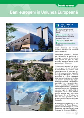 Bani europeni în Uniunea Europeană
Exemplu european
DECEmbrie 2012 27
FIŞA TEHNICĂ A
PROIECTULUI
Proiect: Centrul pentru
Științele Vieții, San Gwann,
Malta
Sursa finanțării: Fondul
European pentru Dezvoltare
Regională, 2007 -2013
Cost total: 18.000.000 €
Valoare nerambursabilă UE:
15.300.000 €
studii doctorale, se creează,
automat, alte două-trei locuri de
muncă adiacente.
Dezvoltarea proiectului științific
din San Gwann se integrează în
strategia europeană de dezvoltare
care prevede ca, până în 2020,
Europa să devină o economie bazată
pe cunoaștere și inovație.
Transformarea strategică a econo-
miei europene este una din soluțiile
la provocările în fața cărora va fi pus
spațiul european în următorii ani.
Proiectele de dezvoltare regională,
încurajate și finanțate de Uniunea
Europeană au ca scop crearea de
locuri de muncă, creșterea nivelului
de calificare profesională și a per­
formanței științifice, creșterea pro­
ductivității și a competitivității,
totul pe fundalul unui echilibru între
dezvoltarea economică, protejarea
mediului înconjurător și asigurarea
accesului egal la oportunități a
cetățenilor Uniunii. Astfel, Centrul
pentru Științele Vieții din Malta
beneficiază de o finanțare de
80% din costul proiectului de la
Fondul European pentru Dezvoltare
Regională.
Proiectele de tipul celui descris mai
sus, sprijinite de Fondul European
pentru Dezvoltare Regională, au un
rol esențial în atingerea obiectivelor
Strategiei de Dezvoltare EU 2020.
 