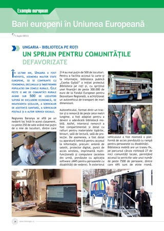 Bani europeni în Uniunea Europeană
Exemplu european
Bogdan IONESCU
www.inforegio.ro28
Ungaria – biblioteca pe roți
Un sprijin pentru comunitățile
defavorizate
În ultimii ani, Ungaria a fost
nevoită, asemenea multor state
europene, să se confrunte cu
fenomenul declinului și îmbătrânirii
populației din zonele rurale. Cele
peste o mie de comunități rurale
având sub 500 de locuitori
suferă de excludere economică, de
insuficiența școlilor, a serviciilor
de asistență sanitară, a serviciilor
poștale și a altor servicii sociale.
Regiunea Baranya se află pe un
nedorit loc întâi în acest clasament,
cu peste 250 de sate având mai puțin
de o mie de locuitori, dintre care
214 au mai puțin de 500 de locuitori.
Pentru a facilita accesul la carte și
la informație, biblioteca publică
„Csorba Győző” a inițiat proiectul
Biblioteca pe roți și, cu sprijinul
unei finanțări de peste 300.000 de
euro de la Fondul European pentru
Dezvoltare Regională, a achiziționat
un autovehicul de transport de mari
dimensiuni.
Autovehiculul, format dintr-un trac­
tor și o remorcă de peste zece metri
lungime, a fost adaptat pentru a
deveni o adevărată bibliotecă mo­
bilă. Astfel, interiorul remorcii a
fost compartimentat și dotat cu
rafturi pentru materialele tipărite,
birouri, sală de lectură, sală de pro­
iecție. De asemenea, a fost dotat
cu aparatură tehnică pentru accesul
la informație, precum: antenă de
satelit, proiector digital, punct de
acces wireless, imprimantă multi­
funcțională și computere (acestea
din urmă, prevăzute cu aplicația
software JAWS pentru persoanele cu
dizabilități de vedere). În exteriorul
vehiculului a fost montată o plat­
formă de acces prevăzută cu rampă
pentru persoanele cu dizabilități.
Biblioteca mobilă are un traseu fix,
pe parcursul căruia vizitează 27 de
mici comunități locale, permițând
accesul la serviciile sale unui număr
de peste 7500 de persoane, dintre
care 69% sunt de etnie rromă.
 