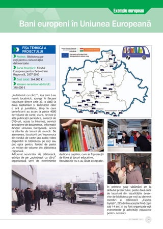 „Autobuzul cu cărți”, așa cum l-au
numit localnicii, ajunge în fiecare
localitate dintre cele 27, o dată la
două săptămâni și zăbovește câte
o oră și jumătate, timp în care
beneficiarii au acces la peste 4000
de volume de carte, ziare, reviste și
alte publicații periodice, colecții de
DVD-uri, acces la Internet, servicii
de copiere de documente, informații
despre Uniunea Europeană, acces
la siturile de locuri de muncă. De
asemenea, locuitorii pot împrumuta
din fondul de carte sau audio-video
disponibil în biblioteca pe roți sau
pot opta pentru fondul de peste
un milion de volume din biblioteca
regională.
Adițional serviciilor de bibliotecă,
echipa de pe „autobuzul cu cărți”
organizează serii de evenimente
dedicate copiilor, cum ar fi proiecții
de filme și jocuri educative.
Rezultatele nu s-au lăsat așteptate,
în primele șase sătămâni de la
debutul proiectului, peste două sute
de locuitori din localitățile deser­
vite de biblioteca pe roți au devenit
membri ai bibliotecii „Csorba
Győző”, 27% dintre aceștia fiind copii
sub 14 ani, și au fost organizate opt
evenimente și activități educative
pentru cei mici.
Bani europeni în Uniunea Europeană
Exemplu european
DECEmbrie 2012 29
FIŞA TEHNICĂ A
PROIECTULUI
Proiect: Biblioteca pe
roți pentru comunitățile
defavorizate
Sursa finanțării: Fondul
European pentru Dezvoltare
Regională, 2007-2013
Cost total: 364.000 €
Valoare nerambursabilă UE:
310.000 €
 
