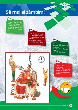 - Cum știi că Moș
Crăciun este barbat?
- Simplu. Nicio femeie
nu poartă aceeași îm­
brăcăminte în fiecare
an.
Iarna în IT...
Discuţie între doi colegi
de birou:
- Oau, ce frumos
ninge!!!!
- Unde?! Dă un link!
- De ce e Crăciunul ca o
zi de lucru?
- Pentru că tu faci toată
treaba și burtosul în
costum primește toate
laudele.
Cele 4 stagii ale vieţii:
l Crezi în Moş Crăciun
l Nu mai crezi în Moş
Crăciun
l Eşti Moş Crăciun
l Arăţi ca Moş Crăciun
DECEmbrie 2012 31
Să mai şi zâmbim!
 