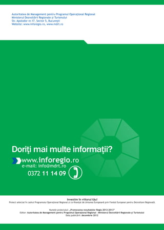 Autoritatea de Management pentru Programul Operaţional Regional
Ministerul Dezvoltării Regionale şi Turismului
Str. Apolodor nr.17, Sector 5, Bucureşti
Website: www.inforegio.ro, www.mdrt.ro
Investim în viitorul tău!
Proiect selectat în cadrul Programului Operaţional Regional şi co-finanţat de Uniunea Europeană prin Fondul European pentru Dezvoltare Regională.
www.inforegio.ro
e-mail: info@mdrt.ro
0372 11 14 09
Doriţi mai multe informaţii?
Numele proiectului: „Promovarea rezultatelor Regio 2012-2013”
Editor: Autoritatea de Management pentru Programul Operaţional Regional – Ministerul Dezvoltării Regionale şi Turismului
Data publicării: decembrie 2012
 