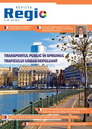 nr. 22, mai 2013
R E V I S T A
Extensia rețelei de troleibuz în
orașul Sărbătorii Castanelor
„Problema transportului ține de oameni,
nu de tehnologie” - Profesor Laurie Pickup,
Universitatea din Aberdeen
„Lifting” pentru infrastructura de transport public în Capitala Olteniei
Drumul de centură în zona Ploiești Nord, realizat prin Regio
Peste 10 milioane de euro pentru reabilitarea
malurilor canalului Bega din Timișoara
TRANSPORTUL PUBLIC ÎN SPRIJINULTRANSPORTUL PUBLIC ÎN SPRIJINULTRANSPORTUL PUBLIC ÎN SPRIJINULTRANSPORTUL PUBLIC ÎN SPRIJINULTRANSPORTUL PUBLIC ÎN SPRIJINULTRANSPORTUL PUBLIC ÎN SPRIJINULTRANSPORTUL PUBLIC ÎN SPRIJINULTRANSPORTUL PUBLIC ÎN SPRIJINULTRANSPORTUL PUBLIC ÎN SPRIJINULTRANSPORTUL PUBLIC ÎN SPRIJINULTRANSPORTUL PUBLIC ÎN SPRIJINULTRANSPORTUL PUBLIC ÎN SPRIJINULTRANSPORTUL PUBLIC ÎN SPRIJINULTRANSPORTUL PUBLIC ÎN SPRIJINULTRANSPORTUL PUBLIC ÎN SPRIJINULTRANSPORTUL PUBLIC ÎN SPRIJINULTRANSPORTUL PUBLIC ÎN SPRIJINULTRANSPORTUL PUBLIC ÎN SPRIJINULTRANSPORTUL PUBLIC ÎN SPRIJINULTRANSPORTUL PUBLIC ÎN SPRIJINULTRANSPORTUL PUBLIC ÎN SPRIJINULTRANSPORTUL PUBLIC ÎN SPRIJINULTRANSPORTUL PUBLIC ÎN SPRIJINULTRANSPORTUL PUBLIC ÎN SPRIJINULTRANSPORTUL PUBLIC ÎN SPRIJINULTRANSPORTUL PUBLIC ÎN SPRIJINULTRANSPORTUL PUBLIC ÎN SPRIJINULTRANSPORTUL PUBLIC ÎN SPRIJINULTRANSPORTUL PUBLIC ÎN SPRIJINULTRANSPORTUL PUBLIC ÎN SPRIJINULTRANSPORTUL PUBLIC ÎN SPRIJINULTRANSPORTUL PUBLIC ÎN SPRIJINULTRANSPORTUL PUBLIC ÎN SPRIJINULTRANSPORTUL PUBLIC ÎN SPRIJINULTRANSPORTUL PUBLIC ÎN SPRIJINULTRANSPORTUL PUBLIC ÎN SPRIJINULTRANSPORTUL PUBLIC ÎN SPRIJINULTRANSPORTUL PUBLIC ÎN SPRIJINULTRANSPORTUL PUBLIC ÎN SPRIJINULTRANSPORTUL PUBLIC ÎN SPRIJINULTRANSPORTUL PUBLIC ÎN SPRIJINULTRANSPORTUL PUBLIC ÎN SPRIJINULTRANSPORTUL PUBLIC ÎN SPRIJINULTRANSPORTUL PUBLIC ÎN SPRIJINULTRANSPORTUL PUBLIC ÎN SPRIJINULTRANSPORTUL PUBLIC ÎN SPRIJINULTRANSPORTUL PUBLIC ÎN SPRIJINULTRANSPORTUL PUBLIC ÎN SPRIJINULTRANSPORTUL PUBLIC ÎN SPRIJINULTRANSPORTUL PUBLIC ÎN SPRIJINULTRANSPORTUL PUBLIC ÎN SPRIJINULTRANSPORTUL PUBLIC ÎN SPRIJINULTRANSPORTUL PUBLIC ÎN SPRIJINULTRANSPORTUL PUBLIC ÎN SPRIJINULTRANSPORTUL PUBLIC ÎN SPRIJINULTRANSPORTUL PUBLIC ÎN SPRIJINUL
TRAFICULUI URBAN NEPOLUANTTRAFICULUI URBAN NEPOLUANTTRAFICULUI URBAN NEPOLUANTTRAFICULUI URBAN NEPOLUANTTRAFICULUI URBAN NEPOLUANTTRAFICULUI URBAN NEPOLUANTTRAFICULUI URBAN NEPOLUANTTRAFICULUI URBAN NEPOLUANTTRAFICULUI URBAN NEPOLUANTTRAFICULUI URBAN NEPOLUANTTRAFICULUI URBAN NEPOLUANTTRAFICULUI URBAN NEPOLUANTTRAFICULUI URBAN NEPOLUANTTRAFICULUI URBAN NEPOLUANTTRAFICULUI URBAN NEPOLUANTTRAFICULUI URBAN NEPOLUANTTRAFICULUI URBAN NEPOLUANTTRAFICULUI URBAN NEPOLUANTTRAFICULUI URBAN NEPOLUANTTRAFICULUI URBAN NEPOLUANTTRAFICULUI URBAN NEPOLUANTTRAFICULUI URBAN NEPOLUANTTRAFICULUI URBAN NEPOLUANTTRAFICULUI URBAN NEPOLUANTTRAFICULUI URBAN NEPOLUANTTRAFICULUI URBAN NEPOLUANTTRAFICULUI URBAN NEPOLUANTTRAFICULUI URBAN NEPOLUANTTRAFICULUI URBAN NEPOLUANTTRAFICULUI URBAN NEPOLUANTTRAFICULUI URBAN NEPOLUANTTRAFICULUI URBAN NEPOLUANTTRAFICULUI URBAN NEPOLUANTTRAFICULUI URBAN NEPOLUANTTRAFICULUI URBAN NEPOLUANTTRAFICULUI URBAN NEPOLUANTTRAFICULUI URBAN NEPOLUANTTRAFICULUI URBAN NEPOLUANTTRAFICULUI URBAN NEPOLUANTTRAFICULUI URBAN NEPOLUANTTRAFICULUI URBAN NEPOLUANTTRAFICULUI URBAN NEPOLUANTTRAFICULUI URBAN NEPOLUANTTRAFICULUI URBAN NEPOLUANTTRAFICULUI URBAN NEPOLUANTTRAFICULUI URBAN NEPOLUANT
 