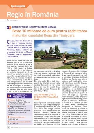 www.inforegio.ro10
Regio în România
Ape navigabile
Roxana DEACONESCU
REGIO SPRIJINĂ INFRASTRUCTURA URBANĂ
Peste 10 milioane de euro pentru reabilitarea
malurilor canalului Bega din Timișoara
CANALUL BEGA DIN TIMIȘOARA VA
FI PUS ÎN VALOARE, PRINTR-O
INVESTIȚIE DEMNĂ DE LUAT ÎN SEAMĂ.
CAPITALA BANATULUI PRIMEȘTE, PRIN
PROGRAMUL REGIO, APROAPE 30
DE MILIOANE DE LEI DE LA UNIUNEA
EUROPEANĂ, PENTRU MODERNIZAREA
CANALULUI BEGA.
Odată cel mai important canal din
România, Bega a fost primul canal
navigabil de pe teritoriul actual al
țării noastre, construit între anii
1728 și 1760. Acesta se întinde
pe o lungime de 44 de kilometri
pe teritoriul României și 72 de
kilometri pe teritoriul Serbiei. A fost
aur pentru transportul comercial de
mărfuri, iar în perioada interbelică
acesta a ajuns chiar și la 250.000 de
tone transportate pe an. În 1944,
canalul Bega transporta aproximativ
500.000 de pasageri. În anul 1958, a
fost închis transportului de mărfuri,
iar aproape zece ani mai târziu
a fost închis și transportului de
persoane.Anul trecut, în 2012, a fost
redeschis, treptat, navigației, însă
nu există, deocamdată, nici măcar
un regulament pentru navigarea pe
Bega.
Din vara anului 2015, însă, timi-
șorenii, dar și turiștii care vor vizita
capitala Banatului, se vor putea
bucura din nou de canalul Bega,
care a dat renumele Timișoarei de
orașul de pe Bega.
ALEI PIETONALE ȘI PISTE
DE BICICLETE PE MALURILE
BEGĂI
Dacă, în prezent, aleile pietonale de
pe malurile Begăi sunt pline de gropi
și aproape impracticabile, din iulie
2015, dacă totul merge conform
planurilor făcute de specialiștii din
Primăria Timișoara, acestea vor
deveni locul preferat de plimbare al
timișorenilor. Și bicicliștii vor avea
motive de bucurie. Cu banii europeni
veniți prin Regio, se vor amenaja
piste de biciclete pe ambele maluri
ale Begăi, pe o lungime de 10,6
kilometri. În prezent, bicicliștii care
se încumetă să traverseze aleile
de pe malurile canalului mai mult
se plimbă pe lângă șaua bicicletei,
decât pe ea. Pavajul este plin de
gropi, nu sunt trasate piste, iar pe
sub majoritatea podurilor de peste
canal nu se poate trece.
„Proiectul are, ca obiectiv principal,
reabilitarea și revitalizarea ca-
nalului Bega. Avem trei mari ținte:
lansarea transportului public în
comun pe Bega cu vaporetto,
pentru persoane, pentru asigurarea
legăturii între partea de est și partea
de vest a Timișoarei – transportul
se va face de la Uzina de Apă până
la Podul Modoș, reamenajarea
peisagistică a malurilor, adică
lucrări de amenajări și dotări cu
mobilier, și se va face și revigorarea
zonelor pietonale și pentru bici-
clete. Vor ﬁ zece kilometri de piste
de biciclete, pe un mal și pe celălalt
al Begăi; pe ambele maluri, nord și
sud, se deschid și toate barierele
de sub poduri”, ne-a declarat
Aurelia Junie, director al Direcției
FIŞA TEHNICĂ A
PROIECTULUI
Proiect: Reabilitarea
Infrastructurii Publice Urbane a
Malurilor Canalului Bega
Programul Operațional
Regional, axa prioritară 1,
Sprijinirea dezvoltării durabile
a orașelor – poli urbani de
creștere
Valoare totală proiect:
49.207.387 lei
Finanțare nerambursabilă UE:
27.967.707 lei
 