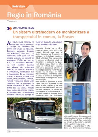 www.inforegio.ro20
Regio în RomâniaRegio în RomâniaRegio în RomâniaRegio în RomâniaRegio în RomâniaRegio în RomâniaRegio în România
Bogdan IONESCU
CU SPRIJINUL REGIO,
Un sistem ultramodern de monitorizare a
transportului în comun, la Brașov
Modernizare
AM VĂZUT, ZILELE TRECUTE, PE
BLOGUL UNUI PRIETEN JURNALIST,
O COLECȚIE DE FOTOGRAFII DIN
CÂTEVA MARI ORAȘE ALE ROMÂNIEI.
GĂSELNIȚA AUTORULUI (POZELOR
SAU MONTAJULUI) ESTE ACEEA CĂ
FOTOGRAFIILE SUNT LUATE CAM DIN
ACELEAȘI UNGHIURI, LA DISTANȚĂ DE
APROXIMATIV 15-20 ANI UNA DE
ALTA. CEEA CE ȘOCHEAZĂ PRIVITORUL
NU SUNT NEAPĂRAT CLĂDIRILE
SAU MĂRIMEA ORI STRĂLUCIREA
FIRMELOR, CI EVOLUȚIA INCREDIBILĂ
A AUTOBUZELOR, TROLEIBUZELOR SAU
A TRAMVAIELOR. DE LA VEHICULELE
DEȘELATE ȘI RUGINITE DE ACUM DOUĂ
DECENII, LA CELE MODERNE, LUCIOASE,
PURTÂND PE CALANDRU SIGLELE UNOR
FABRICANȚI CARE SE CONFUNDĂ CU
ISTORIA AUTOMOBILULUI. ESTE UNA
DINTRE CELE MAI VIZIBILE EVOLUȚII
CARE, DINCOLO DE ASPECTUL ESTETIC,
A CONTRIBUIT MULT LA RESTAURAREA
DEMNITĂȚII PUBLICULUI: CONDIȚII DE
TRANSPORT CIVILIZATE, LIPSA AGLOME-
RAȚIEI, SIGURANȚA CĂLĂTORIEI.
Municipiul Brașov nu a făcut
excepție. Acum câțiva ani a fost
înlocuit întregul parc auto al
Regiei Autonome de Transport, cu
autobuze și troleibuze moderne.
Odată schimbată fața transportului
în comun, următoarea etapă de
dezvoltare a sectorului nu putea
veni decât ﬁresc. Căci ce folos
aduce un vehicul care poluează
puțin și se deplasează silențios și
lin,dacă petrece timpînambuteiaje,
întârzie sau se mișcă cu viteza
melcului? Astfel, autoritățile locale
au lansat un proiect de management
informatizat al transportului public
din municipiu.
Noul sistem va contribui la ﬂuidi-
zarea traﬁcului, scăderea duratei
medii a unei călătorii și va oferi
utilizatorilor o experiență mai con-
fortabilă. Proiectul, în valoare to-
tală de peste 31,5 milioane de lei, a
fost selectat pentru ﬁnanțare Regio,
ținându-se cont de contribuția
sistemului integrat de management
al transportului în comun la scăderea
congestiei, a poluării și a consumului
de energie și la creșterea calității
vieții populației brașovene.
Investiția se va concretiza în înﬁin-
țarea unui dispecerat informatizat,
 