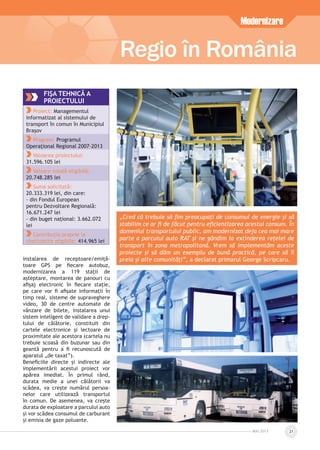 MAI 2013 21
instalarea de receptoare/emiță-
toare GPS pe ﬁecare autobuz,
modernizarea a 119 stații de
așteptare, montarea de panouri cu
aﬁșaj electronic în ﬁecare stație,
pe care vor ﬁ aﬁșate informații în
timp real, sisteme de supraveghere
video, 30 de centre automate de
vânzare de bilete, instalarea unui
sistem inteligent de validare a drep-
tului de călătorie, constituit din
cartele electronice și lectoare de
proximitate ale acestora (cartela nu
trebuie scoasă din buzunar sau din
geantă pentru a ﬁ recunoscută de
aparatul „de taxat”).
Beneﬁciile directe și indirecte ale
implementării acestui proiect vor
apărea imediat. În primul rând,
durata medie a unei călătorii va
scădea, va crește numărul persoa-
nelor care utilizează transportul
în comun. De asemenea, va crește
durata de exploatare a parcului auto
și vor scădea consumul de carburant
și emisia de gaze poluante.
Regio în România
Modernizare
FIŞA TEHNICĂ A
PROIECTULUI
Proiect: Managementul
informatizat al sistemului de
transport în comun în Municipiul
Brașov
Program: Programul
Operațional Regional 2007-2013
Valoarea proiectului:
31.596.105 lei
Valoare totală eligibilă:
20.748.285 lei
Suma solicitată:
20.333.319 lei, din care:
- din Fondul European
pentru Dezvoltare Regională:
16.671.247 lei
- din buget național: 3.662.072
lei
Contribuția proprie la
cheltuielile eligibile: 414.965 lei
„Cred că trebuie să ﬁm preocupați de consumul de energie și să
stabilim ce ar ﬁ de făcut pentru eﬁcientizarea acestui consum. În
domeniul transportului public, am modernizat deja cea mai mare
parte a parcului auto RAT și ne gândim la extinderea rețelei de
transport în zona metropolitană. Vrem să implementăm aceste
proiecte și să dăm un exemplu de bună practică, pe care să îl
preia și alte comunități”, a declarat primarul George Scripcaru.
 