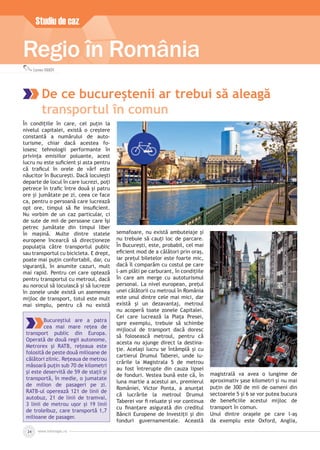 În condițiile în care, cel puțin la
nivelul capitalei, există o creștere
constantă a numărului de auto-
turisme, chiar dacă acestea fo-
losesc tehnologii performante în
privința emisiilor poluante, acest
lucru nu este suﬁcient și asta pentru
că traﬁcul în orele de vârf este
năucitor în București. Dacă locuiești
departe de locul în care lucrezi, poți
petrece în traﬁc între două și patru
ore și jumătate pe zi, ceea ce face
ca, pentru o persoană care lucrează
opt ore, timpul să ﬁe insuﬁcient.
Nu vorbim de un caz particular, ci
de sute de mii de persoane care își
petrec jumătate din timpul liber
în mașină. Multe dintre statele
europene încearcă să direcționeze
populația către transportul public
sau transportul cu bicicleta. E drept,
poate mai puțin confortabil, dar, cu
siguranță, în anumite cazuri, mult
mai rapid. Pentru cei care optează
pentru transportul cu metroul, dacă
au norocul să locuiască și să lucreze
în zonele unde există un asemenea
mijloc de transport, totul este mult
mai simplu, pentru că nu există
semafoare, nu există ambuteiaje și
nu trebuie să cauți loc de parcare.
În București, este, probabil, cel mai
eﬁcient mod de a călători prin oraș,
iar prețul biletelor este foarte mic,
dacă îl comparăm cu costul pe care
l-am plăti pe carburant, în condițiile
în care am merge cu autoturismul
personal. La nivel european, prețul
unei călătorii cu metroul în România
este unul dintre cele mai mici, dar
există și un dezavantaj, metroul
nu acoperă toate zonele Capitalei.
Cei care lucrează la Piața Presei,
spre exemplu, trebuie să schimbe
mijlocul de transport dacă doresc
să folosească metroul, pentru că
acesta nu ajunge direct la destina-
ție. Același lucru se întâmplă și cu
cartierul Drumul Taberei, unde lu-
crările la Magistrala 5 de metrou
au fost întrerupte din cauza lipsei
de fonduri. Vestea bună este că, în
luna martie a acestui an, premierul
României, Victor Ponta, a anunțat
că lucrările la metroul Drumul
Taberei vor ﬁ reluate și vor continua
cu ﬁnanțare asigurată din creditul
Băncii Europene de Investiții și din
fonduri guvernamentale. Această
magistrală va avea o lungime de
aproximativ șase kilometri și nu mai
puțin de 300 de mii de oameni din
sectoarele 5 și 6 se vor putea bucura
de beneﬁciile acestui mijloc de
transport în comun.
Unul dintre orașele pe care l-aș
da exemplu este Oxford, Anglia,
www.inforegio.ro24
Studiu de caz
Regio în România
Bucureștiul are a patra
cea mai mare rețea de
transport public din Europa.
Operată de două regii autonome,
Metrorex și RATB, rețeaua este
folosită de peste două milioane de
călători zilnic. Rețeaua de metrou
măsoară puțin sub 70 de kilometri
și este deservită de 59 de stații și
transportă, în medie, o jumatate
de milion de pasageri pe zi.
RATB-ul operează 121 de linii de
autobuz, 21 de linii de tramvai,
3 linii de metrou ușor și 19 linii
de troleibuz, care transportă 1,7
milioane de pasager.
Carmen IVANOV
De ce bucureștenii ar trebui să aleagă
transportul în comun
 