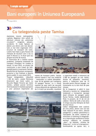Bani europeni în Uniunea Europeană
Exemplu european
Bogdan IONESCU
www.inforegio.ro26
LONDRA
Cu telegondola peste Tamisa
Asemenea tuturor metropolelor,
capitala Regatului Unit suferă de
afecțiuni comune ale „sistemului
circulator”: congestie, poluare,
accidente. În ciuda faptului că
deține una dintre cele mai dezvol-
tate și mai bine organizate infra-
structuri de transport din lume,
Londra face față cu greu ﬂuxului de
milioane de locuitori care o iau cu
asalt în ﬁecare zi, în drum spre sau
dinspre locurile de muncă.
În încercarea de a rezolva aceste
probleme, Compania londoneză de
transport (Transport for London) a
lansat, în anul 2010, un proiect de
construcție a unui traseu de tele-
gondolă pentru traversarea Tamisei.
Beneﬁciind de ﬁnanțare europeană,
proiectul a fost ﬁnalizat și deschis
pentru public în vara anului 2012.
Traseul telegondolei, măsurând
1.100 de metri, unește Peninsula
Greenwich (pe malul sudic) cu
Docurile Regale Victoria (pe malul
nordic), ambele puncte terminus
ﬁind localizate în imediata apropiere
a unor joncțiuni importante ale
rețelei de transport public. Soluția
tehnică aleasă a fost una modernă
– monocablu cu cabine detașabile.
Cele 36 de gondole pot transporta
10 pasageri ﬁecare, cu o viteză
maximă de șase metri pe secundă
(viteza obișnuită de exploatare ﬁind
de 3-4 metri pe secundă), rezultând
o capacitate totală a sistemului de
2.500 de pasageri pe oră. Astfel,
durata de așteptare, teoretică,
pentru o îmbarcare este de 15
secunde pentru ﬁecare pasager, iar
traversarea nu ia mai mult de șase
minute.
De la inaugurare și până în luna
februarie a acestui an, telegondola
londoneză a transportat aproape
două milioane de pasageri peste
ﬂuviul Tamisa, media săptămânală
ﬁind, în prezent, de 31 de mii de
călători. Vârful de traﬁc a fost atins
în timpul Jocurilor Olimpice de Vară
de anul trecut.
Cablul telegondolei este susținut
de cinci piloni, dintre care cel mai
înalt măsoară 91 de metri, oferind
pasagerilor o vedere panoramică a
metropolei. De altfel, sistemul de
informare și ticketing al telegondo-
lei a împrumutat vocabularul liniilor
aeriene: călătoria se numește
„zbor”, iar biletele, „tichete de
îmbarcare”, la fel ca în aeroporturi.
Similitudinile se opresc aici, o
 