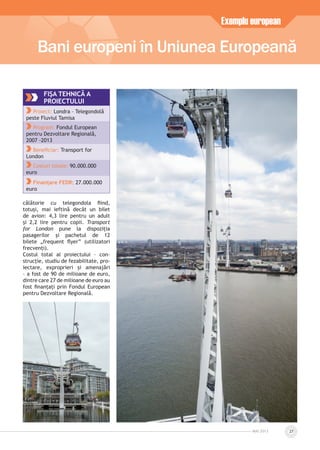 călătorie cu telegondola ﬁind,
totuși, mai ieftină decât un bilet
de avion: 4,3 lire pentru un adult
și 2,2 lire pentru copii. Transport
for London pune la dispoziția
pasagerilor și pachetul de 12
bilete „frequent ﬂyer” (utilizatori
frecvenți).
Costul total al proiectului – con-
strucție, studiu de fezabilitate, pro-
iectare, exproprieri și amenajări
– a fost de 90 de milioane de euro,
dintre care 27 de milioane de euro au
fost ﬁnanțați prin Fondul European
pentru Dezvoltare Regională.
Bani europeni în Uniunea Europeană
Exemplu european
MAI 2013 27
FIŞA TEHNICĂ A
PROIECTULUI
Proiect: Londra – Telegondolă
peste Fluviul Tamisa
Program: Fondul European
pentru Dezvoltare Regională,
2007 -2013
Beneﬁciar: Transport for
London
Costuri totale: 90.000.000
euro
Finanțare FEDR: 27.000.000
euro
 