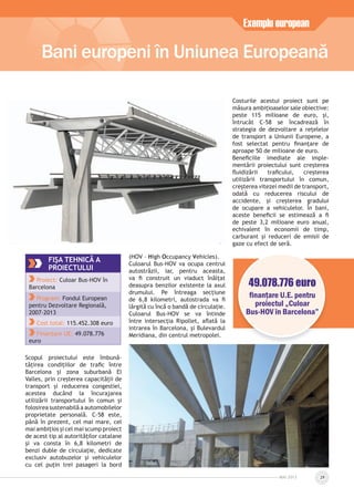 Scopul proiectului este îmbună-
tățirea condițiilor de traﬁc între
Barcelona și zona suburbană El
Valles, prin creșterea capacității de
transport și reducerea congestiei,
acestea ducând la încurajarea
utilizării transportului în comun și
folosirea sustenabilă a automobilelor
proprietate personală. C-58 este,
până în prezent, cel mai mare, cel
mai ambițios și cel mai scump proiect
de acest tip al autorităților catalane
și va consta în 6,8 kilometri de
benzi duble de circulație, dedicate
exclusiv autobuzelor și vehiculelor
cu cel puțin trei pasageri la bord
(HOV – High Occupancy Vehicles).
Culoarul Bus-HOV va ocupa centrul
autostrăzii, iar, pentru aceasta,
va ﬁ construit un viaduct înălțat
deasupra benzilor existente la axul
drumului. Pe întreaga secțiune
de 6,8 kilometri, autostrada va ﬁ
lărgită cu încă o bandă de circulație.
Culoarul Bus-HOV se va întinde
între intersecția Ripollet, aﬂată la
intrarea în Barcelona, și Bulevardul
Meridiana, din centrul metropolei.
Costurile acestui proiect sunt pe
măsura ambițioaselor sale obiective:
peste 115 milioane de euro, și,
întrucât C-58 se încadrează în
strategia de dezvoltare a rețelelor
de transport a Uniunii Europene, a
fost selectat pentru ﬁnanțare de
aproape 50 de milioane de euro.
Beneﬁciile imediate ale imple-
mentării proiectului sunt creșterea
ﬂuidizării traﬁcului, creșterea
utilizării transportului în comun,
creșterea vitezei medii de transport,
odată cu reducerea riscului de
accidente, și creșterea gradului
de ocupare a vehiculelor. În bani,
aceste beneﬁcii se estimează a ﬁ
de peste 3,2 milioane euro anual,
echivalent în economii de timp,
carburant și reduceri de emisii de
gaze cu efect de seră.
Bani europeni în Uniunea Europeană
Exemplu european
MAI 2013 29
FIŞA TEHNICĂ A
PROIECTULUI
Proiect: Culoar Bus-HOV în
Barcelona
Program: Fondul European
pentru Dezvoltare Regională,
2007-2013
Cost total: 115.452.308 euro
Finanțare UE: 49.078.776
euro
49.078.776 euro
ﬁnanţare U.E. pentru
proiectul „Culoar
Bus-HOV în Barcelona”
 
