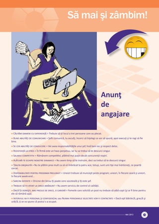 MAI 2013 31
Să mai şi zâmbim!
 C����� ������ �� ���������� = Trebuie să ţii locul a trei persoane care au plecat.
 B��� ��������� �� ���������� = Şeﬁi comunică, tu asculţi, încerci să înţelegi ce vor să spună, apoi execuţi şi te rogi să ﬁe
bine.
 S� ��� ��������� �� ��������� = Vei avea responsabilităţile unui şef, însă bani ioc şi respect deloc.
 R��������� �� ����� = În ﬁrmă este un haos perpetuu, iar tu va trebui să te descurci singur.
 S������ ���������� = Rămânem competitivi, plătind mai puţin decât concurenţii noştri.
 A������-�� ������� ������� �������� = Nu avem timp să te instruim, deci va trebui să te descurci singur.
 Ţ����� ��������� = Nu te plătim prea mult ca să vii îmbrăcat la patru ace; totuşi, sunt unii tipi mai îndrăzneţi, ce poartă
cercei.
 D�������������� ������ ������� ��������� = Uneori trebuie să munceşti peste program; uneori, în ﬁecare seară şi uneori,
în ﬁecare week-end...
 S������ �������� = Oricine din birou îţi poate cere socoteală şi îţi este şef.
 T������ �� ��� ����� �� ����� ������� = Nu avem serviciu de control al calităţii.
 D��� ��� �������, ��� ������ �� �����, � ������� = Femeile care solicită un post nu trebuie să aibă copii (şi ar ﬁ bine pentru
ele să rămână aşa).
 I�������� �� �� �������� �� ������������ sau N���� ���������� ��������� ��� �� ���������� = Dacă eşti bătrân/ă, gras/ă şi
urât/ă, ţi se va spune că postul s-a ocupat.
Anunţ
de
angajare
 