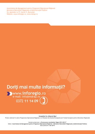 Autoritatea de Management pentru Programul Operaţional Regional
Ministerul Dezvoltării Regionale şi Administraţiei Publice
Str. Apolodor nr.17, Sector 5, Bucureşti
Website: www.inforegio.ro, www.mdrap.ro
Investim în viitorul tău!
Proiect selectat în cadrul Programului Operaţional Regional şi co-ﬁnanţat de Uniunea Europeană prin Fondul European pentru Dezvoltare Regională.
www.inforegio.ro
e-mail: info@mdrap.ro
0372 11 14 09
Doriţi mai multe informaţii?
Numele proiectului: „Promovarea rezultatelor Regio 2012-2013”
Editor: Autoritatea de Management pentru Programul Operaţional Regional – Ministerul Dezvoltării Regionale şi Administraţiei Publice
Data publicării: mai 2013
 