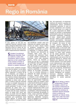 www.inforegio.ro
Regio în România
6
Interviu
În plus, pentru un mai bun ma-
nagement ﬁnanciar, soluțiile simple
pentru atingerea obiectivelor se pot
identiﬁca printr-un sistem de ma-
nagement mai bun sau prin schim-
barea comportamentului călătorilor.
SĂ SPUNEM CĂ AM REZOLVAT
PROBLEMA FINANŢĂRII. CARE
VA FI IMPACTUL ASUPRA VIEŢII
CETĂŢENILOR, ODATĂ CE ACESTE
OBIECTIVE AU FOST ATINSE? CUM
PUTEM CONVINGE CETĂŢENII SĂ
ACCEPTE ACESTE PLANURI ŞI SĂ
RENUNŢE LA MAŞINILE PERSONALE?
La urma urmei, problema transpor-
tului ține de oameni, nu de tehno-
logie; și, de aceea, este un subiect
politic important. În ultimii 20 de
ani, în România, unii cetățeni au
beneﬁciat din plin de posibilitatea
de a deține și conduce mașini perso-
nale. Acestea au oferit beneﬁcii de
mobilitate și statut celor care le
dețin și există un grad de reticență
în ceea ce privește întoarcerea la
transportul public și renunțarea la
mașina personală. În plus, o nouă
generație de adulți tineri nu a
folosit niciodată transportul public.
În multe zone din orașe, transportul
public nu poate oferi acces ușor
pentru un număr mare de călătorii
în locuri diferite; de aceea, mașinile
personale sunt considerate drept
singura opțiune. În același timp,
aceiași oameni și aceleași companii
văd beneﬁciile calității vieții prin
eliberarea din spațiile urbane aglo-
merate de mașini. Soluția majoră
la problema transportului este
schimbarea mentalității cu privire
la mobilitate, în rândurile popula-
ției. Oferirea unei alternative de
transport rapid, curat, sigur și
convenabil este elementul cheie;
și acesta trebuie transformat în
prioritate. Acolo unde distanțele
permit, mersul pe bicicletă și
mersul pe jos pot ﬁ o alternativă
mai sănătoasă, dacă există facilități
de tipul „door to desk” (trotuare,
piste de bicicliști de acasă până la
birou) și dacă poate ﬁ încurajată o
cultură a mobilității, în acest sens.
Trebuie să încurajăm schimbările
în ceea ce privește deținerea și
utilizarea de mașini personale și
biciclete. Mașinile sunt scumpe
și nesigure și sunt utilizate numai
pentru o parte din zi. Ai cumpăra un
căruț de supermarket? Împărțirea
aceluiași mijloc de transport oferă
o alternativă ieftină pentru oameni,
dacă pot face această modiﬁcare.
Angajarea totală a cetățenilor și a
actorilor implicați este vitală. Ca să
schimbi comportamentul cu privire
la mobilitate, trebuie să înțelegi mai
întâi ce îl motivează. De exemplu, în
Scoția, orașul universitar Aberdeen
a primit în 2012 premiul pentru
Săptămâna Mobilității Europene,
pentru că cetățenii au participat la
pregătirea PMUD locale.
Știu, din experiență, că inițiativele
susținute de creștere a gradului de
conștientizare pentru schimbarea
mentalității oamenilor în ceea ce
privește mobilitatea sunt investiții
care merită făcute și ar trebui să
ﬁe o parte importantă din PMUD.
Aceasta se extinde la mentalitatea
profesională a celor ale căror decizii
afectează mobilitatea cetățenilor
în orașe – căutați soluții „outside
the box”, adică în afara schemelor
mentale pre-stabilite. Internetul
este un factor important în soluțiile
de transport. Nu numai că este
un mod „virtual” important de
transport, înlocuind călătoriile și
generând, astfel, și mai multe călă-
torii, dar schimbă atitudinile copiilor
și tinerilor adulți referitoare la mo-
bilitate. În unele state membre
ale UE, tânăra generație nu este
atașată de ideea de a deține o
mașină proprie, așa cum au fost trei
generații înaintea ei. Statutul este
dobândit prin deținerea celor mai
recente sisteme IT sau smart phone
și prin demonstrarea unei comuni-
cări rapide, nu a unor mașini rapide.
Ei folosesc noua tehnologie într-un
mod care transformă „ﬂexibilitatea
într-un nou obicei”; și vor avea
aceleași pretenții de la viitoarele
sisteme inteligente de transport.
Germenul rezolvării problemei
schimbării mentalității poate ﬁ
identiﬁcat în aceste generații
tinere.
PUTEM SĂ TRECEM LA NIVELUL
INTERNAŢIONAL? FIECARE
STAT MEMBRU A INVESTIT SAU
ARE PLANURI SĂ INVESTEASCĂ ÎN
INFRASTRUCTURA DE TRANSPORT.
FIECARE REŢEA NAŢIONALĂ DE
TRANSPORT NECESITĂ INTEGRARE
TOTALĂ CU REŢELELE DE
TRANSPORT ALE ŢĂRILOR VECINE.
DACĂ TOATĂ LUMEA FACE ACEST
LUCRU, DE CE AVEM NEVOIE DE
TEN-T?
 