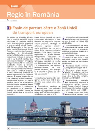 www.inforegio.ro8
Regio în România
Bogdan IONESCU
Analiză
Foaie de parcurs către o Zonă Unică
de transport european
Un sistem de transport eﬁcient
este o condiție esențială pentru
menținerea și creșterea calității
vieții, pentru creșterea economică
și pentru o piață internă funcțio-
nală. Transporturile, în sine, sunt un
sector esențial în economia Uniunii
Europene: multe companii europene
specializate în infrastructură,
transportul de bunuri și de persoane,
producția de mijloace de transport
sunt în top la nivel mondial. Dar,
asemenea altor sectoare strategice,
transporturile se aﬂă într-o situație
paradoxală: rezolvă și creează
probleme, în același timp. Într-o
lumeîncareprețurilecombustibililor
fosili sunt în continuă creștere,
în care schimbările climatice au
devenit îngrijorătoare, iar congestia
traﬁcului a devenit o realitate ale
cărei consecințe ne afectează zilnic,
transporturile trebuie să treacă
printr-un proces de transformare
dramatic și diﬁcil: odată cu scăderea
emisiilor poluante, a consumului
de combustibil și a congestiilor,
sistemul de transport trebuie să
rămână sectorul vital al dezvoltării
economice.
Planul Uniunii Europene de a crea
o zonă unică de transport la nivel
european își propune să răspundă
acestor provocări. Strategia de
reformare cuprinde obiective
foarte ambițioase, care nu pot ﬁ
atinse fără o colaborare strânsă și
complexă între factorii implicați:
organismele U.E., statele membre,
transportatori, producători de
echipamente, companiile de înaltă
tehnologie, organizații de mediu,
etc. Obiectivele, luate în sine, par
– la o primă vedere – de domeniul
științiﬁco-fantastic, dar sunt
perfect realizabile, dacă strategia
va ﬁ urmărită și aplicată de către
toți responsabilii.
Comisariatul european pentru tran-
sporturi a elaborat o listă de zece
obiective care trebuie atinse până
în 2050:
1.Înjumătățirea numărului de
autoturisme care utilizează
combustibili convenționali în traﬁcul
urban, până în 2030 și eliminarea lor
totală din orașe, până în 2050.
2.Combustibilii cu emisii reduse
de carbon pentru transporturile
aeriene și navale vor atinge 40%,
până în 2050.
3.30% din transportul de bunuri
pe distanțe mai mari de 300 de
kilometri va utiliza căi alternative:
maritime și feroviare. Procentul va
crește la 50% în 2050.
4.Finalizarea unui sistem de
trenuri de mare viteză, la nivel
continental, până în 2050. Triplarea
rețelei de trenuri de mare viteză,
până în 2030.
5.Finalizarea rețelei europene
integrate de transport TEN-T.
6.Conectarea tuturor aeropor-
turilor și porturilor maritime
majore la rețeaua de căi ferate de
mare viteză și la căile navigabile
interioare, până în 2050.
7.Implementarea sistemelor
de management inteligent al
transporturilor (aerian, maritim,
ﬂuvial, feroviar și rutier) și opera-
ționalizarea sistemului de navigație
prin satelit Galileo, până în 2020.
8.Stabilirea cadrului unui sistem
intermodal de transport conti-
 