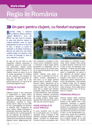www.inforegio.ro10
Regio în România
Istorie urbană
Diana GABOR
Un parc pentru clujeni, cu fonduri europene
Bijuteria verde a orașului
Cluj-Napoca, Parcul Central
„Simion Bărnuțiu”, este, din
2012, mai bine pusă în valoare,
în urma unei investiții publice cu
fonduri europene, care, pe lângă
modernizările pe care le-a efectuat
în parc, a readus la gloria de
odinioară și Clădirea Cazinoului.
Aceasta din urmă este una dintre
clădirile-simbol ale orașului, fiind
un punct de întâlnire al artei cu
viața vibrantă a cetății.
Pe data de 25 mai 2012 au fost
inaugurate clădirea restaurată a
Cazinoului, precum și Parcul Cen­
tral modernizat, ambele lucrări
realizate cu bani europeni. Lucrările
derulate la Parcul Central şi la
clădirea Cazino au durat un an şi
au costat aproximativ 17 milioane
de lei, respectiv 4,8 milioane de
euro, din care 98% reprezintă co-
finanţarea din partea UE şi din
partea Guvernului, iar restul de 2%
contribuţia bugetului local.
Centru de Cultură
Urbană
Clădirea Cazino a fost restaurată
și modernizată cu spații pentru
susținerea evenimentelor cultu­
rale pe o suprafață de 602,8 mp,
dis­punând de 150 de locuri pentru
participanţi. Lucrările la monu­
mentul istoric ridicat în anul 1897
au fost supravegheate de arhitecţi
şi respectă stilul începutului de
secol. Astfel, fațada exterioară și
elementele decorative specifice au
fost refăcute într-o formă apropiată
de cea originală. De asemenea, a
fost amenajat un sistem de iluminat
arhitectural care să pună în evidență
clădirea Cazino. Modernizarea clă­
dirii Cazinoului a prevăzut și înlo­
cuirea tuturor instalaţiilor, precum
și montarea a două rampe pentru
persoanele cu dizabilităţi. Aici va
funcţiona Centrul de Cultură Urba­
nă, cu spaţii de expoziţii, dar şi Casa
Căsătoriilor.
Înainte, clădirea avea parter şi
etaj, care s-a demolat în urma lu­
crărilor recente, obţinându-se o
sală mare, cu un spaţiu generos
potrivit pentru expoziţii, recepţii,
întruniri, baluri, spectacole, iar la
etaj s-a construit doar o pasarelă pe
deasupra sălii mari, care dă într-o
mică sală cu vedere spre Fântâna
Arteziană. După stilul de decorare
şi după dimensiuni, sala aminteşte
de parterul hotelului Continental
din centrul Clujului, fiind proiectat
de acelaşi arhitect, Pakey Lajos,
Cazinoul fiind alternativa din parc a
sălii mari din centrul oraşului.
Piatră naturală pe
aleile Parcului
În urma lucrărilor care au avut
loc la principalul parc al oraşului,
suprafaţa verde a acestuia a fost
extinsă cu aproape 15.000 de metri
pătraţi. Lucrările de modernizare
la Parcul Central au prevăzut refa­
cerea aleilor şi a intrărilor în parc,
unele dintre acestea fiind pavate
cu piatră naturală. Zonele de acces
în parc au fost, de asemenea, rea­
menajate, 13 dintre ele fiind adap­
tate pentru a fi accesibile persoa­
nelor cu dizabilităţi, iar parcul a
fost delimitat de străzile urbane
prin gard viu. Iluminatul public al
oraşului a fost extins și în parc şi
modernizat, pentru reducerea cos­
turilor. De asemenea, a fost instalat
şi mobilier urban nou în întregul
parc, inclusiv 232 de bănci, 176 de
coşuri de gunoi, 45 de stâlpi pentru
limitarea accesului auto, 31 de po­
deţe şi 7 cişmele.
Promenada orașului
Istoricul clujean Vasile Lechinţan
a vorbit despre originile Parcului
Central şi ale clădirii care a fost
restaurată. Lechinţan a povestit
că la începutul secolului al XIX-lea
aceasta era o proprietate sălbatică
a oraşului, plină de sălcii, cunoscută
sub denumirea de Dercul Furnicilor.
În 1812, un mic întreprinzător a în­
chiriat locul acesta de la primărie
pentru a deschide o băcănie. I s-a
pus o singură condiţie: să nu taie
niciuna dintre sălciile din această
 