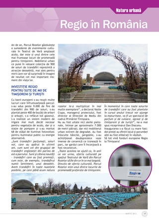 MARTIE 2013 17
An de an, Parcul Rozelor găzduiește
o sumedenie de evenimente cultu­
rale în Teatrul de Vară amplasat
acolo, dar este și unul dintre cele
mai frumoase locuri de promenadă
pentru timișoreni. Mobilierul urban
ce pune în valoare colecția de 900
de soiuri de trandafiri reprezintă o
atracție deosebită, mai ales pentru
mirii care vor să surprindă în imagini
de neuitat cel mai important mo­
ment din viața lor.
Investiție Regio
pentru sute de mii de
timișoreni și turiști
Cu banii europeni s-au reuşit multe
lucruri care înfrumuseţează parcul:
s-au adus peste 9.000 de fire de
trandafiri din 900 de soiuri, s-au
plantat peste 400 de bucăți de arbori
și arbuști, s-a refăcut tot gazonul,
s-a realizat un sistem modern de
irigare mai mult decât necesar
pentru vegetația de acolo, dar și o
stație de pompare și s-au montat
68 de stâlpi de iluminat fotovoltaic
pentru iluminatul public cu energie
alternativă.
„Sunt trandafiri parfumați, soiuri
noi, care au apărut în ultimii
ani, cum sunt cei din grupajul de
trandafiri englezești din partea de
est a parcului. Sunt și câteva noutăți
– trandafiri care au fost premiați,
cum este, de exemplu, trandafirul
numit Sentiment, unul deosebit.
Avem trandafiri în toate nuanțele
posibile, pe care până acum natura
rozelor le-a multiplicat în mai
multe exemplare”, a declarat Vasile
Ciupa, managerul proiectului, fost
director al Direcției de Mediu din
cadrul Primăriei Timișoara.
Nu au fost uitate nici aleile pieto-
nale, întinse pe aproximativ 7.000
de metri pătrați, dar nici mobilierul
urban extrem de degradat. Au fost
înlocuite băncile, pergolele, s-au
achiziționat douăsprezece vaze
imense de ceramică ce tronează în
parc, iar gardul care îl înconjoară a
fost reconstruit.
„Toate acestea ne ajută ca, în anii
ce vor urma, oferta culturală pe
spațiul Teatrului de Vară din Parcul
Rozelor să fie din ce în ce mai bogată.
Dincolo de oferta culturală, Parcul
Rozelor este unul dintre locurile de
promenadă preferate de timișoreni.
În momentul în care toate soiurile
de trandafiri care au fost plantate
în cursul anului trecut vor ajunge
la maturitate, va fi un spectacol de
parfum și de culoare, agreat și de
timișoreni și de turiști”, ne-a mai
spus viceprimarul Dan Diaconu.
Inaugurarea s-a făcut cu mare fast:
doi preoți au sfințit locul și porumbei
albi au fost eliberați în văzduh.
Să tot vină fonduri europene Regio
la Timișoara!
Regio în România
Natura urbană
 