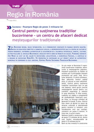 www.inforegio.ro18
Regio în România
Bogdan IONESCU
Suceava – finanțare Regio de peste 3 milioane lei
Centrul pentru susținerea tradițiilor
bucovinene – un centru de afaceri dedicat
meșteșugurilor tradiționale
Un atu major al Bucovinei îl repre-
zintă conservarea tradițiilor, obice­
iurilor și meșteșugurilor populare.
Inițiatorii proiectului au înțeles că
acestea pot fi principalele motoare
economice ale zonei. Însă, într-o
lume dinamică, în plină schimbare,
doar păstrarea acestui capital
etnic și cultural nu este suficientă.
Astfel, Centrul pentru susținerea
tradițiilor bucovinene face un pas
mai departe: oferă sprijin concret
meșteșugarilor locului pentru a-și
transfera experiența și talentul
în zona afacerilor. În felul acesta,
tradițiile vor căpăta o componentă
de profitabilitate financiară care,
pe viitor, va încuraja schimbul de
generații în branșă. În plus, Centrul
este menit să devină un punct de
atracție culturală și educațională
pentru localnici și vizitatori, prin
introducerea unui nou concept:
vizitatorii vor putea fi martori, în
timp real, la actul creativ.
Valoarea totală a proiectului a fost
de peste 7,5 milioane de lei, dintre
care fonduri nerambursabile de
peste 2,75 milioane de lei.
Banii au fost investiți în construirea
Zona Bucovinei revine, deloc întâmplător, cu o periodicitate constantă în paginile revistei noastre.
Dincolo de realitatea obiectivă a farmecului locului, a reprezentativității sale ca centru de cultură și
tradiții românești, hotărârea autorităților și locuitorilor de a valorifica potențialul turistic, cultural
și etno-folcloric al spațiului Bucovinean a rezultat într-o serie de proiecte de succes. Fondurile obținute
prin Regio au avut un rol major în dezvoltarea localităților, a municipiului Suceava, a județului și
a regiunii de dezvoltare Nord-Est. Vă prezentăm în continuare un alt proiect inițiat de autoritățile
municipale în cooperare cu cele județene, Centrul Pentru Susținerea Tradițiilor Bucovinene.
Tradiţii
 