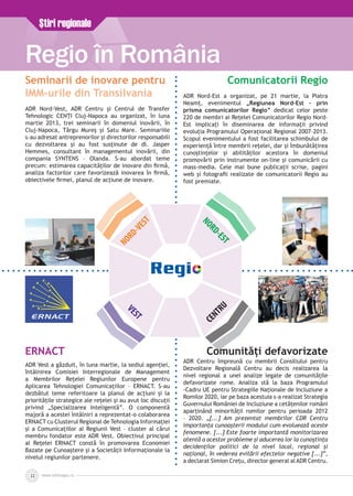 www.inforegio.ro22
Ştiri regionale
Regio în România
NORD-VEST
NORD-EST
VEST
CENTRU
Seminarii de inovare pentru
IMM-urile din Transilvania
ADR Nord-Vest, ADR Centru şi Centrul de Transfer
Tehnologic CENŢI Cluj-Napoca au organizat, în luna
martie 2013, trei seminarii în domeniul inovării, în
Cluj-Napoca, Târgu Mureş şi Satu Mare. Seminariile
s-au adresat antreprenorilor şi directorilor responsabili
cu dezvoltarea şi au fost susţinute de dl. Jasper
Hemmes, consultant în managementul inovării, din
compania SYNTENS – Olanda. S-au abordat teme
precum: estimarea capacităţilor de inovare din firmă,
analiza factorilor care favorizează inovarea în firmă,
obiectivele firmei, planul de acţiune de inovare.
Comunicatorii Regio
ADR Nord-Est a organizat, pe 21 martie, la Piatra
Neamț, evenimentul „Regiunea Nord–Est – prin
prisma comunicatorilor Regio” dedicat celor peste
220 de membri ai Rețelei Comunicatorilor Regio Nord–
Est implicați în diseminarea de informații privind
evoluția Programului Operațional Regional 2007–2013.
Scopul evenimentului a fost facilitarea schimbului de
experiență între membrii reţelei, dar şi îmbunătățirea
cunoștințelor și abilităților acestora în domeniul
promovării prin instrumente on-line și comunicării cu
mass-media. Cele mai bune publicații scrise, pagini
web și fotografii realizate de comunicatorii Regio au
fost premiate.
ERNACT
ADR Vest a găzduit, în luna martie, la sediul agenţiei,
întâlnirea Comisiei Interregionale de Management
a Membrilor Reţelei Regiunilor Europene pentru
Aplicarea Tehnologiei Comunicațiilor – ERNACT. S-au
dezbătut teme referitoare la planul de acțiuni și la
prioritățile strategice ale rețelei și au avut loc discuții
privind „Specializarea Inteligentă”. O componentă
majoră a acestei întâlniri a reprezentat-o colaborarea
ERNACT cu Clusterul Regional de Tehnologia Informației
și a Comunicațiilor al Regiunii Vest – cluster al cărui
membru fondator este ADR Vest. Obiectivul principal
al Reţelei ERNACT constă în promovarea Economiei
Bazate pe Cunoaştere şi a Societăţii Informaţionale la
nivelul regiunilor partenere.
Comunități defavorizate
ADR Centru împreună cu membrii Consiliului pentru
Dezvoltare Regională Centru au decis realizarea la
nivel regional a unei analize legate de comunitățile
defavorizate rome. Analiza stă la baza Programului
-Cadru UE pentru Strategiile Naționale de Incluziune a
Romilor 2020, iar pe baza acestuia s-a realizat Strategia
Guvernului României de Incluziune a cetățenilor români
aparținând minorității romilor pentru perioada 2012
– 2020. „[...] Am prezentat membrilor CDR Centru
importanța cunoaşterii modului cum evoluează aceste
fenomene. [...] Este foarte importantă monitorizarea
atentă a acestor probleme şi aducerea lor la cunoştinţa
decidenţilor politici de la nivel local, regional şi
naţional, în vederea evitării efectelor negative [...]”,
a declarat Simion Crețu, director general alADR Centru.
 