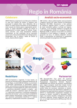 MARTie 2013 23
Ştiri regionale
Regio în România
SUD-VEST
OLTENIA
SUD-EST
SUD
MUNTENIA
BUCUREŞTI
-ILFOV
Colaborare
ADR SV Oltenia a organizat în luna februarie o întâlnire
cu cele cinci Camere de Comerţ şi Industrie care
activează în judeţele Dolj, Gorj, Mehedinţi, Olt şi
Vâlcea. În cadrul acestui eveniment au fost dezbătute
teme comune de interes pentru organizaţiile partici­
pante, în scopul dezvoltării mediului de afaceri şi
antreprenorial la nivelul regiunii SV Oltenia. Propu­
nerile concrete, care vizau dezvoltarea mediului
investiţional, au fost sintetizate într-un document
comun care a fost prezentat Ministrului delegat pentru
întreprinderi mici și mijlocii, mediu de afaceri și
turism, doamna Maria Grapini.
Analiză socio-economică
ADR Sud-Est a făcut publică Analiza socio-economică
a Regiunii Sud-Est din cadrul Planului de Dezvoltare
Regională 2014-2020. Documentul a fost publicat
pe website-ul agenţiei pentru a putea fi consultat
de toate instituțiile publice și private din regiune,
în general, și de instituțiile membre în Grupurile de
Lucru Sub-Regionale (GLSR) și în Grupurile Tematice
Regionale (GTR), în special. În anul 2013 vor continua
consultările la nivel județean și regional, în cadrul
grupurilor de lucru, în vederea elaborării versiunii
finale a documentelor de planificare și programare
aferente perioadei de programare 2014-2020.
Reabilitare
ADR Sud Muntenia a organizat, în luna martie, un
seminar de informare pentru potenţialii beneficiari de
fonduri Regio, la sediul ADR din Călăraşi. La eveniment
au participat reprezentanţi ai autorităţilor publice
locale, care au aflat noi informaţii despre oportunităţile
de finanţare nerambursabilă din cadrul Axei prioritare
1 „Sprijinirea dezvoltării durabile a oraşelor – poli
urbani de creştere”, domeniul major de intervenţie
1.2 „Sprijinirea investiţiilor în eficienţa energetică a
blocurilor de locuinţe”, precum şi despre completările
aduse Ghidului solicitantului. Scopul evenimentului a
fost sprijinirea potenţialilor beneficiari în vederea
depunerii şi implementării eficiente a proiectelor.
Parteneriat
ADR Bucureşti-Ilfov face parte din proiectul
„eDIGIREGION - Realising The Digital Agenda Through
Transnational Cooperation between Regions”.
eDIGIREGION este alcătuit din parteneri reprezentând
patru regiuni europene, South East Ireland, Central
Hungary, Castilla-La Mancha şi București-Ilfov, cu po­
tenţial ridicat de cercetare, dezvoltare şi inovare.
Obiectivul proiectului este dezvoltarea cooperării şi a
schimbului de experienţă dintre parteneri în domeniul
definirii şi implementării programelor strategice de
stimulare a inovării, cercetării şi dezvoltării tehno­
logice, de creştere durabilă, inteligentă şi favorabilă
incluziunii regiunilor. Durata proiectului este de 36
luni, cu un buget alocat pentru ADR Bucureşti-Ilfov de
48 mii euro.
 