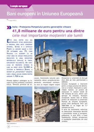 Bani europeni în Uniunea Europeană
Exemplu european
Bogdan IONESCU
www.inforegio.ro26
Italia - Protejarea Pompeiului pentru generațiile viitoare
41,8 milioane de euro pentru una dintre
cele mai importante moșteniri ale lumii
Este unul dintre cele mai
interesante situri arheologice
și singurul oraș antic conservat
integral. Ultima zi a anticului
Pompei ca așezare umană a fost
24 octombrie anul 79, când
Vezuviul l-a acoperit cu un
strat gros de cenușă piroclastică
(rezultată în urma depozitării
materialului expulzat în timpul
exploziilor vulcanice*
). Un cata­
clism de proporții istorice în
care au pierit peste 16.000 de
cetățeni ai Imperiului Roman, a
devenit un „instantaneu” dramatic
care a rămas ascuns vederii pentru
aproape 1.700 de ani.
Primele săpături arhelogice au în­
ceput în prima jumătate a secolului
trecut. Tehnicile primitive de ex­
cavare, fenomenele naturale (pre­
cipitațiile, vântul, variațiile de tem­
peratură), nenumărații vizitatori,
au avut un impact negativ asupra
Pompeiului și amenință să distrugă
situl aflat pe lista patrimonială a
UNESCO.
Uniunea Europeană a intervenit
pentru a stopa procesul de deterio­
rare și a lansat, împreună cu auto­
ritățile italiene, un proiect de
restaurare în valoare totală de
105 milioane de euro, dintre care
aproape 42 milioane, finanțare
europeană. Acesta este al doilea
proiect de restaurare și conservare
finanțat de Uniunea Europeană,
primul fiind desfășurat între anii
2000-2006 cu un buget de 7,7
milioane de euro.
O serie de evenimente nefericite
au determinat intervenția decisivă
a autorităților locale și europene:
prăbușirea, în anul 2010, a Casei
Gladiatorilor (Schola Armatorum)
și inundațiile catastrofale din anul
următor.
*
sursa: dexonline.ro
 