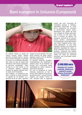 de criblură mixate cu peleți de
cauciuc reciclat. Tehnic, asfaltul
permite circulația liberă a aerului
între rizurile anvelopei și suprafața
de rulare, iar un beneficiu secundar
este acela că apa de ploaie este
drenată în mod natural reducându-
se pericolul acvaplanării. Toate
acestea la un cost similar cu cel
al asfaltului obișnuit. Scăderea
nivelului de zgomot obținută este,
în medie, de 8-10 decibeli.
Spre exemplu, un autovehicul pro­
duce, măsurat la nivelul drumului,
un zgomot de 74 decibeli. La o
distanță de 60 de metri, zgomotul
ajunge la 64 de decibeli. Prin apli­
carea stratului de asfalt special,
zgomotul scade la 54 de decibeli,
sub limita periculoasă.
Cu sprijinul fondurilor europene,
municipalitatea din Gelderland a
asfaltat peste 45 de kilometri de
drumuri care traversează zonele
rezidențiale și a extins rețeaua de
piste pentru biciclete.
Cei care au beneficiat de imple­
mentarea proiectului au fost în
primul rând cetățenii din provincie,
ecosistemul local – întrucât efectele
negative ale poluării fonice nu
sunt restrânse doar la populația
umană. Mai mult, încurajate de
rezultatele pozitive și imediate,
autoritățile provinciale au intrat
într-un parteneriat de cercetare
cu Universitatea Twente pentru
dezvoltarea unor profile de pneu
care, folosite pe asfaltul deja apli­
cat, să ofere o și mai mare redu­
cere a nivelului de zgomot. De
asemenea, pornind de la succesul
acestui proiect, municipalitatea
din Gelderland a inițiat dezvoltarea
unei soluții integrate pentru redu­
cerea zgomotului, în care noile
suprafețe asfaltice sunt însoțite de
coborârea suprafeței de rulare cu
50 de centimetri față de marginea
drumului, instalarea unor bariere
fonice din piatră de râu și reducerea
vitezei de rulare pe drumurile
secundare care traversează zonele
rezidențiale.
Bani europeni în Uniunea Europeană
Drumurinepoluante
MARTie 2013 29
3.590.000 euro
finanţare U.E. pentru
proiectul „Reducerea
poluării în zonele
urbane ale provinciei
Gelderland”
 