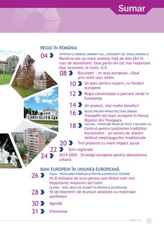 MARTIE 2013 3
Sumar
Regio în românia
04 Interviu cu domnul Indermit Gill, Economist-Șef, Banca Mondială
România are un mare avantaj faţă de alte ţări în
curs de dezvoltare: face parte din cel mai important
bloc economic al lumii, U.E.
08 Bucureşti – un oraş european, văzut
prin ochii unui străin
10 Un parc pentru clujeni, cu fonduri
europene
12 Regio construieşte o parcare verde în
Constanţa
14 Un proiect, mai multe beneficii
16 Regio sprijină infrastructura urbană
Trandafiri din bani europeni în Parcul
Rozelor din Timișoara
18 Suceava – finanțare Regio de peste 3 milioane lei
Centrul pentru susținerea tradițiilor
bucovinene – un centru de afaceri
dedicat meșteșugurilor tradiționale
20 Trei proiecte cu mare impact social
22 Ştiri regionale
24 2014-2020 – Strategii europene pentru dezvoltarea
urbană
BANI EUROPENI ÎN UNIUNEA EUROPEANĂ
26 Italia - Protejarea Pompeiului pentru generațiile viitoare
41,8 milioane de euro pentru una dintre cele mai
importante moșteniri ale lumii
28
Olanda – Nivel redus de zgomot în provincia Gelderland
45 de kilometri de drumuri asfaltate cu materiale
antifonice
30 Agendă
31 Chestionar
 