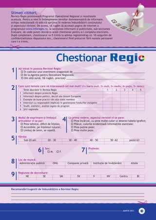 MARTie 2013 31
Chestionar
Recomandări/sugestii de îmbunătăţire a Revistei Regio:
_________________________________________________________________________________________________
_________________________________________________________________________________________________
_________________________________________________________________________________________________
Aţi intrat în posesia Revistei Regio:
o În cadrului unui eveniment oraganizat de ____________________________________________________
o De la Agenţia pentru Dezvoltare Regională;
o Din altă sursă. Vă rugăm, precizaţi _________________________________________________________
Modul de exprimare și limbajul
articolelor vi se par:
o Prea tehnice, dificil de înţeles;
o Accesibile, pe înţelesul tuturor;
o Limbaj de lemn, se repetă.
La prima vedere, aspectul revistei vi se pare:
o Prea încărcat, cu prea multe culori şi desene/tabele/grafice;
o Plăcut, culorile evidenţiază informaţiile esenţiale;
o Prea puţine poze;
o Prea multe poze.
Vârsta:
Sub 20 ani 20 - 30 30 - 40 40 - 50 50 -62 peste 63
Regiunea de dezvoltare:
NE SE SM SV V NV Centru BI
Loc de muncă:
Administraţie publică ONG Companie privată Instituţie de învăţământ Altele
Sex:
o M; o F.
Profesie:
_________________________________________
1
2
3 4
5
9
8
6 7
Care sunt temele care vă interesează cel mai mult? (1= foarte mult, 2= mult, 3= mediu, 4= puţin, 5= deloc):
Teme abordate în Revista Regio 1 2 3 4 5
1 Informaţii despre proiecte Regio
2 Informaţii despre politici, decizii ale Uniunii Europene
3 Exemple de bune practici din alte state membre
4 Interviuri cu responsabili implicaţi în gestionarea fondurilor europene
5 Studii, statistici, analize legate de program
6 Ştiri regionale
Stimaţi cititori,
Revista Regio promovează Programul Operaţional Regional şi rezultatele
acestuia. Pentru a veni în întâmpinarea nevoilor dumneavoastră de informare,
echipa redacţională vă solicită sprijinul în vederea îmbunătăţirii conţinutului
şi aspectului revistei. De aceea, vă rugăm să accesaţi pagina de internet a
programului www.inforegio.ro, la secţiunea Informare şi publicitate, sub-secţiunea
Evaluare, de unde puteţi descărca acest chestionar pentru a-l completa electronic.
După completare, chestionarul va fi trimis la adresa regio@mdrap.ro. Vă asigurăm de
confidențialitatea răspunsului dvs., chestionarul fiind prelucrat fără numele persoanei
care l-a trimis.
 