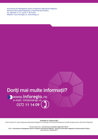 Autoritatea de Management pentru Programul Operaţional Regional
Ministerul Dezvoltării Regionale şi Administraţiei Publice
Str. Apolodor nr.17, Sector 5, Bucureşti
Website: www.inforegio.ro, www.mdrap.ro
Investim în viitorul tău!
Proiect selectat în cadrul Programului Operaţional Regional şi co-finanţat de Uniunea Europeană prin Fondul European pentru Dezvoltare Regională.
www.inforegio.ro
e-mail: info@mdrap.ro
0372 11 14 09
Doriţi mai multe informaţii?
Numele proiectului: „Promovarea rezultatelor Regio 2012-2013”
Editor: Autoritatea de Management pentru Programul Operaţional Regional – Ministerul Dezvoltării Regionale şi Administraţiei Publice
Data publicării: martie 2013
 