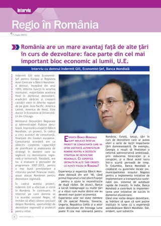 www.inforegio.ro4
Regio în România
Interviu
Bogdan IONESCU
România are un mare avantaj faţă de alte ţări
în curs de dezvoltare: face parte din cel mai
important bloc economic al lumii, U.E.
Interviu cu domnul Indermit Gill, Economist-Șef, Banca Mondială
Indermit Gill este Economist-
Șef pentru Europa și Regiunea
Asiei Centrale a Băncii Mondiale.
A deținut, începând din anul
1993, diferite funcții în ierarhia
instituției, majoritatea acestora
fiind în domeniul dezvoltării,
eradicării sărăciei și creșterii
calității vieții în diferite regiuni
de pe glob: Asia-Pacific, America
Latină, America de Nord. Este
doctor în Economie al Universită­
ții din Chicago.
Ministerul Dezvoltării Regionale
şi Administraţiei Publice deru­
lează,împreunăcuexperțiiBăncii
Mondiale, un proiect, în cadrul
a cinci acorduri de consultanță,
finanțate din fonduri europene.
Consultanța acordată are ca
obiectiv creșterea capacității
de planificare și elaborarea de
strategii în domenii care au
legătură cu dezvoltarea regio­
nală și teritorială. Totodată, are
loc o evaluare a perioadei de
programare 2007-2013, pentru
o mai bună previzionare a
viitorului pachet financiar multi­
anual alocat României pentru
dezvoltare regională.
În cadrul acestui proiect,
Indermit Gill a efectuat o vizită
în România. În continuare, în
interviul pe care domnia sa
l-a acordat revistei Regio, vă
invităm să aflaţi câteva concluzii
despre România, oportunități de
dezvoltare regională și proiecții
pentru viitor.
Experţii Băncii Mondiale
sunt implicaţi într-un
proiect de consultanţă care va
oferi asistenţă autorităţilor
române pentru a dezvolta
strategia de dezvoltare
regională. Ce expertiză
obţinută în alte ţări credeţi
că puteţi folosi în România?
Experienţa şi expertiza Băncii Mon­
diale datează din anii ’40, când
primul împrumut a fost oferit Franţei
– pentru a ajuta la reconstrucţia
de după război. De atunci, Banca
a lucrat îndeaproape cu multe ţări
şi a văzut cum multe dintre ele au
devenit mari puteri economice.
Experienţa unor noi state membre
UE (în special Polonia, Slovacia,
Ungaria, Republica Cehă) şi a altor
state dezvoltate din întreaga lume
poate fi cea mai relevantă pentru
România. Există, totuşi, ţări în
curs de dezvoltare care ar putea
oferi o serie de lecţii importante
ţării dumneavoastră. De exemplu,
Georgia a reuşit să finalizeze o
reformă administrativă ambiţioasă,
prin reducerea birocraţiei şi a
corupţiei, şi a făcut acest lucru
într-o scurtă perioadă de timp.
În Columbia, Banca Mondială a
colaborat cu guvernele locale (ex.
municipalitatea oraşului Bogota)
pentru a implementa iniţiative de
implementare a transportului suste­
nabil (ex. sistemul de autobuze
rapide de tranzit). În India, Banca
Mondială a contribuit la implemen­
tarea unor iniţiative de succes în
domeniul eGuvernare.
Când vine vorba despre dezvoltare,
aş îndrăzni să spun că sunt puţine
instituţii în lume cu o experiență
asemănătoare Băncii Mondiale. Dar,
evident, sunt subiectiv.
 