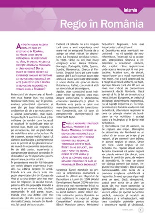 MARTIE 2013 5
Regio în România
Interviu
Având în vedere recenta
vizită pe care aţi
efectuat-o în România,
ce părere aveţi despre
potenţialul de dezvoltare
al ţării, în special în ceea ce
priveşte geografia economică
a ţării noastre? Din ce
punct de vedere credeţi că
experienţe similare referitoare
la dezvoltarea regională din
alte ţări pot fi utile pentru
o dezvoltare regională pe
termen lung a României?
Potenţialul de dezvoltare al Româ­
niei este foarte bun. Nu cunosc
România foarte bine, dar, în general,
evaluez potenţialul economic al
unei ţări pe baza disponibilităţii
cetăţenilor săi de a se muta pentru
a accesa oportunităţi mai bune.
Simplul fapt că sunt între două şi trei
milioane de români care lucrează
şi studiază în străinătate este un
semnal bun. Mulţi văd migraţia ca
pe un lucru rău, dar un grad ridicat
de mobilitate este un lucru bun. Pe
de o parte, acesta indică faptul că
oamenii au educaţia şi competenţele
care le permit să îşi găsească locuri
de muncă în economiile dezvoltate.
Pe de altă parte, experienţa şi
competenţele obţinute de români în
străinătate vor fi importante pentru
dezvoltarea pe viitor a ţării.
În prezentarea mea din 18 februarie
am vorbit despre experienţa Irlan­
dei. Cu câteva decenii în urmă,
Irlanda era una dintre cele mai
puţin dezvoltate ţări din Europa de
Vest şi cu una dintre cele mai mari
rate de migraţie. În secolul trecut,
până la 40% din populaţia Irlandei a
emigrat la un moment dat, căutând
oportunităţi în altă parte. Acum,
Irlanda este una dintre cele mai
dezvoltate ţări din lume şi oameni
din toată Europa, inclusiv din Româ­
nia, îşi caută de lucru acolo.
Evident că Irlanda nu este singura
ţară care a avut experienţa unui
mare val de emigranţi înainte de a
atinge un nivel ridicat de dezvol­
tare. La începutul secolului trecut,
în 1900, ţările cu cei mai mulţi
emigranţi erau: Marea Britanie,
Norvegia, Portugalia, Italia, Spania,
Suedia, Danemarca, Elveţia şi Fin­
landa. Singurul lucru pe care toate
aceste ţări îl au în comun acum este
acela că toate sunt state dezvoltate
şi unele dintre ele (precum Marea
Britanie sau Italia), continuă să aibă
un nivel ridicat de emigrare.
Aşadar, doar cunoscând acest indi­
cator minor (şi neştiind prea mult
despre construcţia şi dinamismul
economiei româneşti) şi ştiind că
România este parte a celui mai
mare bloc economic din lume (Uniu­
nea Europeană), pot să spun că
perspectivele dumneavoastră de
viitor sunt bune.
Există o abordare strategică
nouă, promovată de
Banca Mondială cu privire la
dezvoltarea regională şi la
modul în care pot fi reduse
disparităţile regionale/
teritoriale dintr-o ţară.
Puteţi să ne explicaţi, din
acest punct de vedere,
despre ce este vorba şi
către ce converg ideile şi
mesajele principale pe care le
promovează Banca Mondială?
Strategia Băncii Mondiale cu pri-
vire la dezvoltarea economică a
evoluat în ultimii ani. Raportul de
Dezvoltare a Lumii din 2009 (World
Development Report 2009) este una
dintre cele mai recente iterări (şi nu
ultima) a gândirii noastre cu privire
la acest subiect. Unele dintre lec­
ţiile relevante pentru România au
fost subliniate în raportul „Oraşe
Competitive” elaborat de echipa
Băncii Mondiale pentru Ministerul
Dezvoltării Regionale. Cele mai
importante trei lecţii sunt:
a) Dezvoltarea este inevitabil ne­
uniformă – nu vă speriaţi de neu­
niformitate, încercaţi să o accep­
taţi. Dezvoltarea necesită o re­
orientare a resurselor (oameni,
idei, capital) către regiuni/zone
unde aceste resurse pot fi mai pro­
ductive. Acestea sunt, de obicei,
regiuni/zone cu o masă economică
mai mare. Nici o ţară dezvoltată nu
a reuşit să crească uniform. De fapt,
aproape fiecare ţară din UE are un
nivel mai ridicat de concentrare
economică decât România. Dacă
speraţi să fiţi la fel de dezvoltaţi ca
restul Uniunii Europene, ar trebui să
acceptaţi concentrarea economică,
nu să luptaţi împotriva ei. În timp,
pe măsură ce România va deveni mai
dezvoltată, diferenţele regionale în
ceea ce priveşte nivelul de bună­
stare se vor echilibra – acelaşi
lucru s-a întâmplat şi în ţările mai
dezvoltate.
b) Dezvoltarea ţine de oameni, nu
de regiuni sau oraşe. Strategiile
de dezvoltare ale României nu ar
trebui să se axeze pe oraşe şi pe
regiuni, ci pe oamenii care trăiesc
în aceste regiuni şi oraşe. Orice
veţi face, unele regiuni se vor
dezvolta mai repede decât altele.
Aceasta înseamnă că unele regiuni
vor pierde oameni (de obicei, cele
rămase în urmă din punct de vedere
al dezvoltării), în timp ce altele
vor câştiga oameni (de obicei, re­
giunile mai dezvoltate). Dacă scopul
dumneavoastră este acela de a
promova creşterea echilibrată a
regiunilor, în mod aproape sigur veţi
avea un eşec. Dacă, dimpotrivă,
scopul este acela de a oferi un
acces cât mai mare oamenilor la
oportunităţi — prin furnizarea unor
servicii vitale (în special securitate
publică, educaţie şi servicii de
sănătate) şi a infrastructurii, veţi
crea condiţiile potrivite pentru
o dezvoltare rapidă şi sănătoasă,
 
