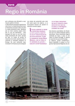 www.inforegio.ro
Regio în România
6
Interviu
prin utilizarea mai eficientă a unor
resurse publice limitate.
c) Dezvoltarea presupune generarea
unor locuri cu masă economică mare
şi înlesnirea accesului către locurile
cu masă economică mare. România
are un mare avantaj asupra altor
ţări în curs de dezvoltare – este
aproape de locul cu cea mai mare
masă economică din lume: Europa
de Vest. Ar trebui să profite la
maximum de acest avantaj printr-o
continuă şi avansată integrare în
Europa. Nu sunt suficiente doar
investiţii în infrastructură strategică
(un sistem de autostrăzi este vital
din acest punct de vedere), ci şi
încurajarea fluxului de oameni în
interiorul acestui spaţiu.
În vechea abordare cu privire
la dezvoltarea regională
au fost alocate şi investite
mai multe fonduri regiunilor
mai puţin dezvoltate. Luând
în considerație viziunea Băncii
Mondiale, care ar trebui să
fie abordarea de alocare a
banilor în viitor? Consideraţi
că ar trebui concentrate
mai multe fonduri în zonele
dezvoltate din ţară sau
în zonele cu performanţă
economică mai slabă?
Este decizia autorităţilor din Româ­
nia cum vor utiliza fondurile pentru
dezvoltare. Banca Mondială asigură
asistenţă pe baza a ceea ce am
văzut în lumea întreagă, în special
în cazurile de succes din Europa.
În raportul „Oraşe Competitive”,
Banca Mondială a propus ca Pro­
gramul Operaţional Regional să con­
 
