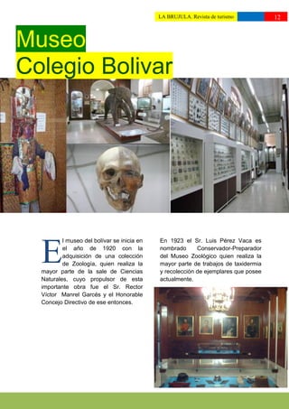 LA BRUJULA. Revista de turismo          12
                                             ttttuturismo//



Museo
Colegio Bolivar




          l museo del bolívar se inicia en   En 1923 el Sr. Luis Pérez Vaca es


  E       el año de 1920 con la
          adquisición de una colección
          de Zoología, quien realiza la
  mayor parte de la sale de Ciencias
                                             nombrado      Conservador-Preparador
                                             del Museo Zoológico quien realiza la
                                             mayor parte de trabajos de taxidermia
                                             y recolección de ejemplares que posee
  Naturales, cuyo propulsor de esta          actualmente.
  importante obra fue el Sr. Rector
  Víctor Manrel Garcés y el Honorable
  Concejo Directivo de ese entonces.
 