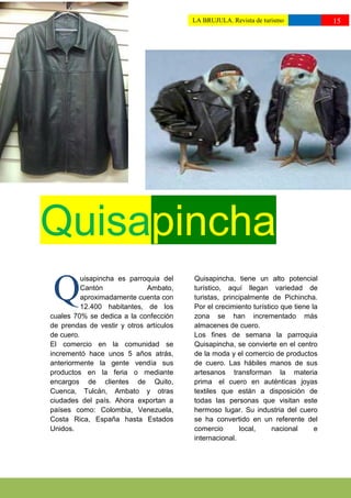 LA BRUJULA. Revista de turismo              15
                                         ttttuturismo//




Quisapincha
 Q
          uisapincha es parroquia del    Quisapincha, tiene un alto potencial
          Cantón             Ambato,     turístico, aquí llegan variedad de
          aproximadamente cuenta con     turistas, principalmente de Pichincha.
          12.400 habitantes, de los      Por el crecimiento turístico que tiene la
cuales 70% se dedica a la confección     zona se han incrementado más
de prendas de vestir y otros artículos   almacenes de cuero.
de cuero.                                Los fines de semana la parroquia
El comercio en la comunidad se           Quisapincha, se convierte en el centro
incrementó hace unos 5 años atrás,       de la moda y el comercio de productos
anteriormente la gente vendía sus        de cuero. Las hábiles manos de sus
productos en la feria o mediante         artesanos transforman la materia
encargos de clientes de Quito,           prima el cuero en auténticas joyas
Cuenca, Tulcán, Ambato y otras           textiles que están a disposición de
ciudades del país. Ahora exportan a      todas las personas que visitan este
países como: Colombia, Venezuela,        hermoso lugar. Su industria del cuero
Costa Rica, España hasta Estados         se ha convertido en un referente del
Unidos.                                  comercio       local,     nacional      e
                                         internacional.
 