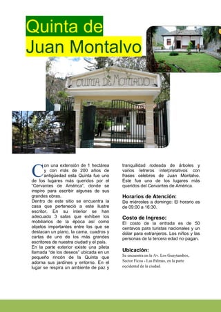 Quinta de
Juan Montalvo




       on una extensión de 1 hectárea     tranquilidad rodeada de árboles y

C      y con más de 200 años de
       antigüedad esta Quinta fue uno
de los lugares más queridos por el
                                          varios letreros interpretativos con
                                          frases célebres de Juan Montalvo.
                                          Este fue uno de los lugares más
“Cervantes de América”, donde se          queridos del Cervantes de América.
inspiro para escribir algunas de sus
grandes obras.                            Horarios de Atención:
Dentro de este sitio se encuentra la      De miércoles a domingo: El horario es
casa que perteneció a este ilustre        de 09:00 a 16:30.
escritor. En su interior se han
adecuado 3 salas que exhiben los          Costo de Ingreso:
mobiliarios de la época así como          El costo de la entrada es de 50
objetos importantes entre los que se      centavos para turistas nacionales y un
destacan un piano, la cama, cuadros y     dólar para extranjeros. Los niños y las
cartas de uno de los más grandes          personas de la tercera edad no pagan.
escritores de nuestra ciudad y el país.
En la parte exterior existe una pileta
llamada “de los deseos” ubicada en un     Ubicación:
                                          Se encuentra en la Av. Los Guaytambos,
pequeño rincón de la Quinta que
adorna sus jardines y entorno. En el      Sector Ficoa - Las Palmas, en la parte
lugar se respira un ambiente de paz y     occidental de la ciudad.
 