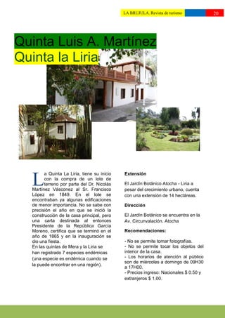 LA BRUJULA. Revista de turismo           20
                                             ttttuturismo//




Quinta Luis A. Martínez
Quinta la Liria




        a Quinta La Liria, tiene su inicio   Extensión

  L     con la compra de un lote de
        terreno por parte del Dr. Nicolás
  Martínez Vásconez al Sr. Francisco
                                             El Jardín Botánico Atocha - Liria a
                                             pesar del crecimiento urbano, cuenta
  López en 1849. En el lote se               con una extensión de 14 hectáreas.
  encontraban ya algunas edificaciones
  de menor importancia. No se sabe con       Dirección
  precisión el año en que se inició la
  construcción de la casa principal, pero    El Jardín Botánico se encuentra en la
  una carta destinada al entonces            Av. Circunvalación. Atocha
  Presidente de la República García
  Moreno, certifica que se terminó en el     Recomendaciones:
  año de 1865 y en la inauguración se
  dio una fiesta.                            - No se permite tomar fotografías.
  En las quintas de Mera y la Liria se       - No se permite tocar los objetos del
  han registrado 7 especies endémicas        interior de la casa.
  (una especie es endémica cuando se         - Los horarios de atención al público
                                             son de miércoles a domingo de 09H30
  la puede encontrar en una región).
                                             a 17H00.
                                             - Precios ingreso: Nacionales $ 0.50 y
                                             extranjeros $ 1.00.
 