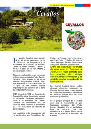 LA BRUJULA. Revista de turismo           8
                                         ttttuturismo//

activa, que día a día busca el           pueblo.
desarrollo socio económico de su




      l cantón Cevallos está ubicado     Pedro, La Floresta, La Florida, Jesús

E     en el sector centro-sur de la
      Provincia de Tungurahua y al
sur-oriente de la ciudad de Ambato.
                                         del Gran Poder, El Belén, El Mirador,
                                         Santo Domingo, Tambo, Tamboloma,
                                         Andignato, Aire Ubre y Agua Santa.
Limita al norte Ambato, Tisaleo y        Entre los atractivos turísticos
Mocha al este; al sur con Mocha y        de zona está la Cascade de
Quero; al oeste Pelileo.
                                         Jujún, es el lugar perfecto para
El nombre del cantón es en homenaje      los amantes del vértigo,
al historiador ambateño Pedro Fermín     existen paredes verticales y es
Cevallos. Está situado en el sector      posible escalar la quebrada de
llamado antiguamente Capote Bajo.        Quirrochaca.
Fue asiento de la cultura Panzaleo, de
la que se han hallado objetos            Los Huertos Frutales donde podrán
arqueológicos de cerámica en la zona     observar diferentes variedades de
de Andignato-Pachanlica.                 Claudia, durazno, pera y manzana que
                                         se produce en esta tierra, rodeado de
El 29 de abril de 1892 por Acuerdo del   un hermoso paisaje lleno de frutas
Concejo Municipal de Ambato, se crea     exquisitas y deliciosas.
la parroquia, habiendo pertenecido
antes a la parroquia de Tisaleo.         Es el parque principal de la ciudad,
Cevallos fue cantonizado el13 de         aquí está el monumento al gran
mayo de 1986 y celebra el aniversario    historiador ambateño Don Pedro
el 17 de abril, fecha del Decreto de     Fermín Cevallos. Es un confortable
cantonización.                           lugar    de  descanso    con     vista
                                         panorámica a la iglesia Matriz, en su
Los poblados más importantes del         entorno encontraran el Municipio de
cantón Cevallos son: Santa Rosa, San     Cevallos.
 