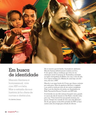 98
Em busca
de identidade
Marcelo Santana é
homossexual, vive
com HIV e é feliz.
Mas a estrada da sua
história já foi cheia de
curvas e obstáculos.
Por Gabriela Campos
De ex-travesti a pai de família. A jornada do cabelereiro
Marcelo Santana definitivamente renderia um livro.
E não apenas sobre as mudanças que viveu em sua
orientação sexual. O paraense de Ananindeua, município
na região metropolitana de Belém, vive com o vírus da aids.
A ex-esposa também. Já a filhinha do casal, hoje com três
anos, não tem o HIV.
Marcelo é um rapaz bonito de 33 anos que chama a atenção
por onde passa. Além da aparência, fala bem, é engajado
e seu astral se revela por meio de um sorriso contagiante.
Hoje é um dos diretores do núcleo, em Ananindeua, da
Rede Nacional de Pessoas Vivendo com HIV/aids.
A reviravolta em sua vida começou há quatro anos, quando
se cansou da vida de travesti em São Paulo e decidiu voltar
para casa. “Virar travesti foi uma grande aventura, mas
passou. Sempre tive vontade de viver uma vida diferente”,
diz ele, que apenas se descobriu portador do HIV ao fazer
exames antes da cirurgia para retirada do silicone.
 