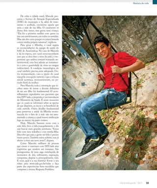 99
História de vida
De volta à cidade natal, Marcelo pro-
curou o Serviço de Atenção Especializada
(SAE) do município e lá, além de trata-
mento e acolhida, encontrou aquela que
seria a mãe de sua filha. O casamento só
durou dois meses, mas gerou uma criança.
“Ela foi a primeira mulher com quem eu
tive um envolvimento,em todos os sentidos.
Mas não deu certo porque eu estava lutando
contra minha própria natureza”, explicou.
Para gerar a filhinha, o casal seguiu
as recomendações da equipe de saúde do
SAE de Ananindeua. No caso de Marcelo
e da ex-esposa, um casal soroconcordante
(em que os dois têm o vírus da aids), é im-
portante que ambos estejam tomando an-
tirretroviral, com boa adesão ao tratamen-
to e com a quantidade de vírus no sangue
indetectável. A condição imunológica do
casal também precisa estar adequada. Ou-
tra recomendação, caso a opção do casal
seja pela concepção natural, é que a relação
sexual aconteça, necessariamente, no pe-
ríodo fértil da mulher.
Para Marcelo, toda a orientação que re-
cebeu antes de tomar a decisão definitiva
de ter um filho foi fundamental. O acon-
selhamento reprodutivo aos pacientes que
têm HIV/aids, a propósito, é recomendação
do Ministério da Saúde. É nesse momento
que os casais se informam sobre as opções
de que dispõem, os riscos e os benefícios de
cada método. Outro detalhe fundamental
para preservar a saúde da filhinha recém-
nascida foi o fato de a mãe não ter ama-
mentado a criança, a qual tomou medicação
logo ao nascer, via parto cesáreo.
Hoje, Marcelo Santana mora com a
mãe dele, leva a vida tranquilamente e diz
não buscar mais grandes aventuras. “Estou
feliz com meu trabalho e com minha filha.
Descobri que para a gente ser feliz é preciso
muito pouco.Também estou solteiro,mas já
aberto a viver um novo amor”, dispara.
Como Marcelo, milhares de pessoas
que vivem e convivem com HIV/aids têm
trajetórias que rendem um romance. São
protagonistas de uma saga entrelaçada de
momentos de dor, sofrimento, superação,
conquistas, alegrias e, principalmente, vida.
E você, qual é a sua história? Envie o seu
relato para www.aids.gov.br/vidas e faça
parte das experiências bem-sucedidas que
compõem a revista Resposta Posithiva.
 