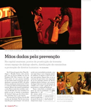 10
Redução da transmissão
São 21 horas de quarta-feira.Thina Ro-
drigues e Renaldo Gomes estão prontos
para mais um dia de trabalho nas ruas de
Fortaleza (CE). Ela é travesti e ele é gay.
Estão juntos em uma parceria inusitada,
em que ambos atuam em prol da causa que
abraçaram: a prevenção do HIV e de outras
doenças sexualmente transmissíveis. O foco
é o centro da cidade,local frequentado pelas
travestis.Mesmo não estando montada para
a noite,Thina é muito bem recebida e a pre-
sença de Renaldo não causa estranheza nos
pontos em que só travestis se prostituem.
As “meninas” sabem que eles vieram distri-
buir camisinhas. Isso é o que importa.
Por noite,das 21 às 2 horas,cerca de 200
travestis são abordadas. Não há uma norma
específica para a aproximação – esta varia de
acordo com a necessidade encontrada –,mas
uma regra básica é usar o linguajar próprio
do ambiente. O objetivo é travar um con-
tato mais próximo. Depois disso, aí sim as
conversas vão para temas como negociação
do uso da camisinha, próteses de silicone,
cidadania, direitos humanos e até consumo
de drogas. Cada uma recebe informações de
cuidados com a saúde e ganha de 12 a 15
preservativos, e, ainda, gel lubrificante.
Terças e sextas-feiras, as atividades acon-
tecem nas casas de prostituição e na pista.
Quarta-feira é o dia
dos cinemas pornôs.
O serviço é uma refe-
rência no estado,fruto
de mais de 10 anos de
atuação nesse campo.
Mãos dadas pela prevenção
Renaldo se sente inserido na
realidade das travestis e mostra
desenvoltura na abordagem de
rua, com a vivência adquirida
Na capital cearense, pontos de prostituição de travestis
viram espaço de diálogo aberto, distribuição de camisinhas
e promoção de direitos humanos Por Daniela Brito
Com um trabalho de prevenção de 10 anos nas ruas de Fortaleza, Thina é bem recebida pelas travestis em cada ponto por que passa
É como as travestis
costumam chamar
as ruas, local onde
fazem programas.
 