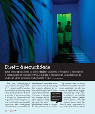 Redução da transmissão
14
Direito à sexualidade
Estar onde a população de gays e HSH se encontra e combater a homofobia
e discriminação sexual contribuem para a redução da vulnerabilidade
LGBT ao vírus da aids e às hepatites virais Por Hércules Barros
Toalha na cintura e preservativo na
mão fazem parte da abordagem
preventiva em cinco saunas de
Fortaleza (CE), pontos de encontro
do público masculino
Tirar a roupa e enrolar uma toalha no
corpo para falar de prevenção às DST,aids e
hepatites virais em saunas gays de Fortaleza
(CE). Os primeiros olhares dos frequenta-
dores do local são de desconfiança, mas aos
poucos eles se aproximam, tiram dúvidas. O
strip-tease preventivo funciona. Em menos
de duas horas, as 200 camisinhas e sachês
de gel lubrificante colocados na antessa-
la das cabines privativas da sauna se vão.
A intervenção direcionada a homens que
fazemsexocomhomens(HSH)egaysfazpar-
te do projeto no Calor da Prevenção.Realizada
pela organização não governamental Gapa,do
Ceará, a abordagem ocorre no início da noite,
em cerca de cinco saunas da capital cearense,
pontos de encontro do público masculino. O
ritual de prevenção se repete em cada uma.
Com toalha na cintura, um pênis de borracha
e camisinhas, dois educadores
do Gapa dão orientação sobre
o uso correto do preservativo
e em seguida saem pelos cor-
redores esclarecendo dúvidas
sobre sexo.Entram nas salas de
vapor quente e frio, de vídeo e
internet, na ducha e piscina, bar e darkroom.
Em todos os ambientes são bem recebidos.
“Eles não deixam a toalha cair”, brinca o
jovem Kaio, garoto de programa frequentador
de sauna que sempre recorre ao estoque de ca-
misinhas distribuído pelo Gapa.“Nunca tive a
informação de que sexo oral tinha de ser com
camisinha”, destaca o professor Adria-
no Gonçalves. “Fico de olho no pote
de camisinhas que eles deixam aqui
quando saem”, confessa o cabelereiro
Anderson. “Conheci o trabalho deles
no ano passado em outra sauna. Acho
importante”, ressalta o cearense Neto.
“Trata-se de atenção a um grupo social que
merece consideração da Saúde como qualquer
14
Espaço destinado
a atividades
eróticas ou sexuais
anônimas em
boates e saunas.
 