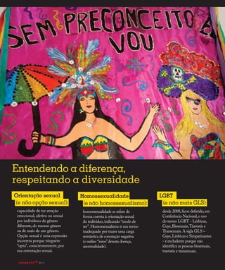 Redução da transmissão
capacidade de ter atração
emocional, afetiva ou sexual
por indivíduos de gênero
diferente,do mesmo gênero
ou de mais de um gênero.
Opção sexual é uma expressão
incorreta porque ninguém
“opta”, conscientemente, por
sua orientação sexual.
Orientação sexual
(e não opção sexual):
homossexualidade se refere de
forma correta à orientação sexual
do indivíduo,indicando “modo de
ser”.Homossexualismo é um termo
inadequado por trazer uma carga
semântica de conotação negativa
(o sufixo “ismo”denota doença,
anormalidade).
Homossexualidade
(e não homossexualismo):
desde 2008,ficou definido,em
Conferência Nacional,o uso
do termo LGBT - Lésbicas,
Gays,Bissexuais,Travestis e
Transexuais.A sigla GLS –
Gays,Lésbicas e Simpatizantes
- é excludente porque não
identifica as pessoas bissexuais,
travestis e transexuais.
LGBT
(e não mais GLS):
Entendendo a diferença,
respeitando a diversidade
16
 